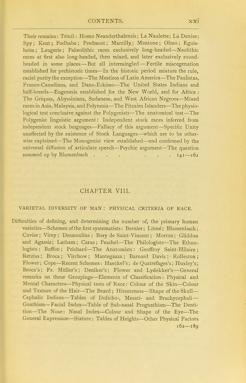 Their remains: Trinil: Homo Neanderthalensis; LaNaulette; LaDenise; Spy ; Kent; Potlbaba ; Predmost; Marcilly.; Mentone; Olmo ; Eguis- heim; Laugerie; Palaeolithic races exclusively long-headed—Neolithic races at first also long-headed, then mixed, and later exclusively round- headed in some places — But all intermingled—Fertile miscegenation established for prehistoric times—In the historic period mixture the rule, racial purity the exception—The Mestizos of Latin America—The Paulistas, Franco-Canadians, and Dano-Eskimo—The United States Indians and half-breeds—Eugenesis established for the New World, and for Africa : The Griquas, Abyssinians, Sudanese, and West African Negroes—Mixed races in Asia, Malaysia, and Polynesia—The Pitcairn Islanders—The physio- logical test conclusive against the Polygenists—The anatomical test—The Polygenist linguistic argument: Independent stock races inferred from independent stock languages—Fallacy of this argument—Specific Unity unaffected by the existence of Stock Languages—which are to be other- wise explained—The Monogenist view established—and confirmed by the universal diffusion of articulate speech—Psychic argument—The question summed up by Blumenbach ... . . 141—i6i CHAPTER VIII. VARIETAL DIVERSITY OF MAN : PHYSICAL CRITERIA OF RACE. Difficulties of defining, and determining the number of, the primary human varieties—Schemes of the first systematists: Bemier; Linne; Blumenbach; Cuvier; Virey; Desmoulins ; Bory de Saint-Vincent; Morton; Gliddon and Agassiz; Latham ; Carus ; Peschel—The Philologists—The Ethno- logists : Buflfon ; Prichard—The Anatomists : Geoffroy Saint-Hilaire ; Retzius ; Broca ; Virchow; Mantegazza ; Barnard Davis ; • RoUeston ; Flower; Cope—Recent Schemes: Haeckel's; de Quatrefages's; Huxley's; Broca's; Fr. Muller's; Deniker's; Flower and Lydekker's—General remarks on these Groupings—Elements of Classification: Physical and Mental Characters—Physical tests of Race: Colour of the Skin—Colour and Texture of the Hair—The Beard; Hirsuteness—Shape of the Skull— Cephalic Indices—Tables of Dolicho-, Mesati- and Brachycephali— GnathLsm—Facial Index—Table of Sub-nasal Prognathism—The Denti- tion—The Nose: Nasal Index—Colour and Shape of the Eye—The General Expression—Stature: Tables of Heights—Other Physical Factors 162—189