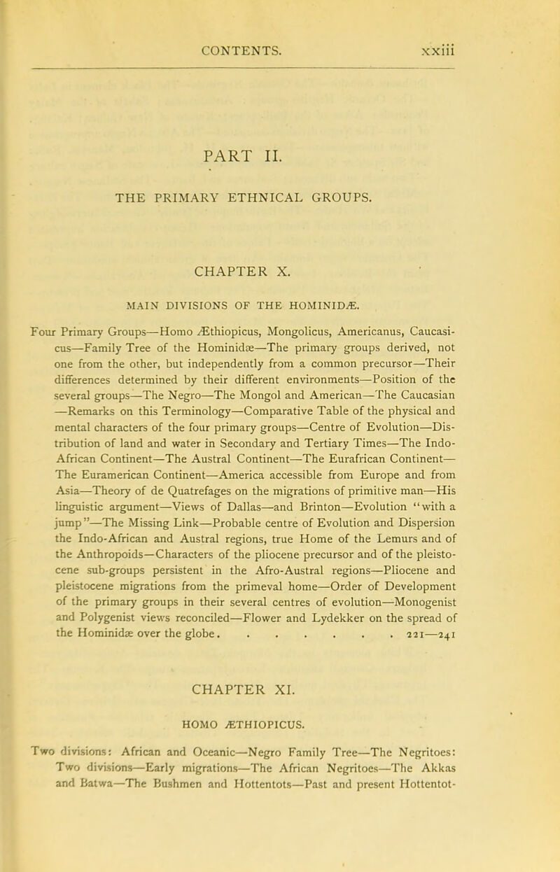 PART II. THE PRIMARY ETHNICAL GROUPS. CHAPTER X. MAIN DIVISIONS OF THE HOMINIDjE. Four Primary Groups—Homo ^thiopicus, Mongolicus, Americanus, Caucasi- cus—Family Tree of the Hominidas—The primary groups derived, not one from the other, but independently from a common precursor—Their differences determined by their different environments—Position of the several groups—The Negro—The Mongol and American—^The Caucasian —Remarks on this Terminology—Comparative Table of the physical and mental characters of the four primary groups—Centre of Evolution—Dis- tribution of land and water in Secondary and Tertiary Times—The Indo- African Continent—The Austral Continent—The Eurafrican Continent— The Euramerican Continent—America accessible from Europe and from Asia—Theory of de Quatrefages on the migrations of primitive man—His linguistic argument—Views of Dallas—and Brinton—Evolution with a jump —The Missing Link—Probable centre of Evolution and Dispersion the Indo-African and Austral regions, true Home of the Lemurs and of the Anthropoids—Characters of the pliocene precursor and of the pleisto- cene sub-groups persistent in the Afro-Austral regions—Pliocene and pleistocene migrations from the primeval home—Order of Development of the primary groups in their several centres of evolution—Monogenist and Polygenist views reconciled—Flower and Lydekker on the spread of the Hominidje over the globe 221—241 CHAPTER XL HOMO iETHIOPICUS. Two divisions: African and Oceanic—Negro Family Tree—The Negritoes: Two divisions—Early migrations—The African Negritoes—The Akkas and Batwa—The Bushmen and Hottentots—Past and present Hottentot-