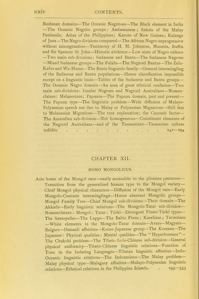 Bushman domains—The Oceanic Negritoes—The Black element in India —The Oceanic Negrito groups : Andamanese ; Sakais of the Malay Peninsula; Aetas of the Philippines; Karons of New Guinea; Kalangs of Java—The Negro divisions compared—The African Negro unprogressive without miscegenation—Testimony of H. H. Johnston, Manetta, Ruffin and Sir Spencer St John—Historic evidence—Low state of Negro culture —Two main sub-divisions: Sudanese and Bantu—The Sudanese Negroes —Mixed Sudanese groups—The Fulahs—The Negroid Bantus—The Zulu- Kafirs and Wa-Huma—-The Bantu linguistic family—General intermingling of the Sudanese and Bantu populations—Hence classification impossible except on a linguistic basis—Tables of the Sudanese and Bantu groups— The Oceanic Negro domain—An area of great ethnical confusion—Two main sub-divisions: Insular Negroes and Negroid Australians—Nomen- clature: Melanesians; Papuans—The Papuan domain, past and present— The Papuan type—The linguistic problem—Wide diffusion of Malayo- Polynesian speech not due to Malay or Polynesian Migrations—Still less to Melanesian Migrations—The true explanation; the Caucasic factor— The Australian sub-division—Not homogeneous—Constituent elements of the Negroid Australians—and of the Tasmanians—Tasmanian culture eolithic • . 242—294 CHAPTER XII. HOMO MONGOLICUS. Asia home of the Mongol race—easily accessible to the pliocene precursor— Transition from the generalised human type to the Mongol variety— Chief Mongol physical characters—Diffusion of the Mongol race—Early Mongolo-Caucasic interminglings—Hence aberrant Mongolic groups— Mongol Family Tree—Chief Mongol sub-divisions—Their domain—The Akkads—Early linguistic relations—The Mongolo-Tatar sub-division— Nomenclature : Mongol; Tatar; Turki—Divergent Finno-Turki types— The Samoyedes—The Lapps—The Baltic Finns; Karelians ; Tavastians —White elements in the Mongolo-Tatar domain—Avars—Magyars— Bulgars—Osmanli affinities—Koreo-Japanese group—The Koreans—The Japanese: Physical qualities; Mental qualities—The Hyperboreans— The Chukchi problem—The Tibeto-Indo-Chinese sub-division—General physical uniformity—Tibeto-Chinese linguistic relations—Function of Tone in the Isolating Languages—Tibetan linguistic affinities—Indo- Oceanic linguistic relations—The Indonesians—The Malay problem- Malay physical type—Malagasy affinities—Malayo-Polynesian linguistic relations—Ethnical relations in the Philippine Islands. . 295—333