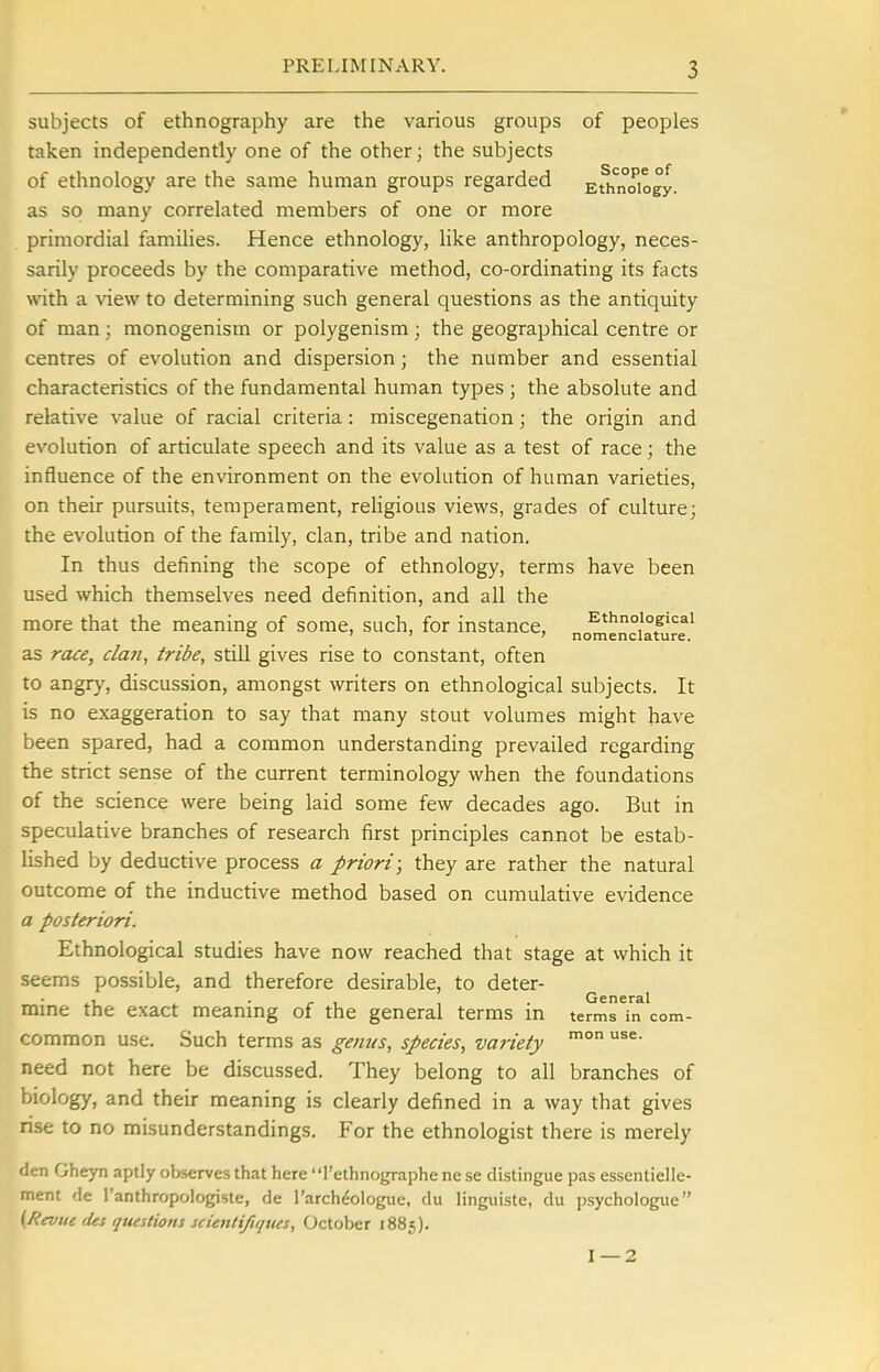 subjects of ethnography are the various groups of peoples taken independently one of the other; the subjects of ethnology are the same human groups regarded EOmoiogy. as so many correlated members of one or more primordial families. Hence ethnology, like anthropology, neces- sarily proceeds by the comparative method, co-ordinating its facts vnih a ^^e\v to determining such general questions as the antiquity of man; monogenism or polygenism; the geographical centre or centres of evolution and dispersion; the number and essential characteristics of the fundamental human types ; the absolute and relative value of racial criteria: miscegenation; the origin and evolution of articulate speech and its value as a test of race; the influence of the environment on the evolution of human varieties, on their pursuits, temperament, religious views, grades of culture; the evolution of the family, clan, tribe and nation. In thus defining the scope of ethnology, terms have been used which themselves need definition, and all the more that the meaning of some, such, for instance, Ethnological ' ' ■ nomenclature, as race, clan, tribe, still gives rise to constant, often to angry, discussion, amongst writers on ethnological subjects. It is no exaggeration to say that many stout volumes might have been spared, had a common understanding prevailed regarding the strict sense of the current terminology when the foundations of the science were being laid some few decades ago. But in speculative branches of research first principles cannot be estab- lished by deductive process a priori; they are rather the natural outcome of the inductive method based on cumulative evidence a posteriori. Ethnological studies have now reached that stage at which it seems possible, and therefore desirable, to deter- ... , . General mme the exact meanmg of the general terms in terms in com- common use. Such terms as getius, species, variety ^ need not here be discussed. They belong to all branches of biology, and their meaning is clearly defined in a way that gives rise to no misunderstandings. For the ethnologist there is merely den Gheyn aptly observes that here' 'I'ethnographe ne se distingue pas essentielle- ment de I'anthropologiste, de I'archeologue, du linguiste, du psychologue (Revue (Us questions scietiti/iqttes, October 1885). 1—2