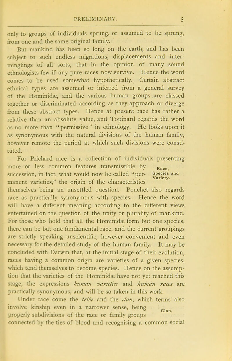 only to groups of individuals sprung, or assumed to be sprung, from one and the same original ftimily. But mankind has been so long on the earth, and has been subject to such endless migrations, displacements and inter- minglings of all sorts, that in the opinion of many sound ethnologists few if any pure races now survive. Hence the word comes to be used somewhat hypothetically. Certain abstract ethnical types are assumed or inferred from a general survey of the Hominidte, and the various human groups are classed together or discriminated according as they approach or diverge from these abstract types. Hence at present race has rather a relative than an absolute value, and Topinard regards the word as no more than  permissive  in ethnology. He looks upon it as synonymous with the natural divisions of the human family, however remote the period at which such divisions were consti- tuted. For Prichard race is a collection of individuals presenting more or less common features transmissible by ^^^.g succession, in fact, what would now be called per- Species and . . Variety. manent varieties, the origin of the characteristics themselves being an unsettled question. Pouchet also regards race as practically synonymous with species. Hence the word will have a different meaning according to the different views entertained on the question of the unity or plurality of mankind. For those who hold that all the Hominidse form but one species, there can be but one fundamental race, and the current groupings are strictly speaking unscientific, however convenient and even necessary for the detailed study of the human family. It may be concluded with Darwin that, at the initial stage of their evolution, races having a common origin are varieties of a given species, which tend themselves to become species. Hence on the assump- tion that the varieties of the Hominidse have not yet reached this stage, the expressions hufnaii varieties and human races are practically synonymous, and will be so taken in this work. Under race come the tribe and the clan, which terms also involve kinship even in a narrower sense, being ... . Clan. properly subdivisions of the race or family groups connected by the ties of blood and recognising a common social