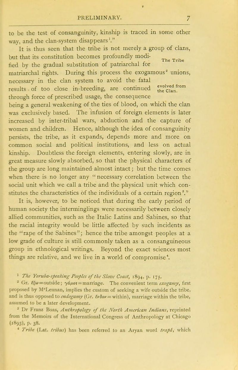 t PRELIMINARY. 7 to be the test of consanguinity, kinship is traced in some other way, and the clan-system disappears'. It is thus seen that the tribe is not merely a group of clans, but that its constitution becomes profoundly modi- . 1 1 r The Tribe fied by the gradual substitution of patriarchal for matriarchal rights. During this process the exogamous^ unions, necessar)' in the clan system to avoid the fatal results . of too close in-breeding, are continued i^°^ci^n!°' through force of prescribed usage, the consequence being a general weakening of the ties of blood, on which the clan was exclusively based. The infusion of foreign elements is later increased by inter-tribal wars, abduction and the capture of women and children. Hence, although the idea of consanguinity persists, the tribe, as it expands, depends more and more on common social and poHtical institutions, and less on actual kinship. Doubtless the foreign elements, entering slowly, are in great measure slowly absorbed, so that the physical characters of the group are long maintained almost intact; but the time comes when there is no longer any  necessary correlation between the social unit which we call a tribe and the physical unit which con- stitutes the characteristics of the individuals of a certain region ^ It is, however, to be noticed that during the early period of human society the interminglings were necessarily between closely allied communities, such as the Italic Latins and Sabines, so that the racial integrity would be little affected by such incidents as the rape of the Sabines; hence the tribe amongst peoples at a low grade of culture is still commonly taken as a consanguineous group in ethnological writings. Beyond the exact sciences most things are relative, and we live in a world of compromise^. ' T/ie Yoruba-speaking Peoples of the Slave Coast, 1894, p. 175. '■' Gr. ^ftd=outside; 70/105 = marriage. Thie convenient exogamy, first proposed by M'^Lennan, implies the custom of seelting a wife outside tlie tribe, and is thus opposed to endogamy (Gr, f;'3o»'= within), marriage within the tribe, assumed to be a later development. * Dr f'ranz Boas, Anthropology of the North American Indians, reprinted from the Memoirs of the International Congress of Anthropology at Chicago (1893), P- .?8. * Tribe (Lat. Iribus) has been referred to an Aryan word trapd, which