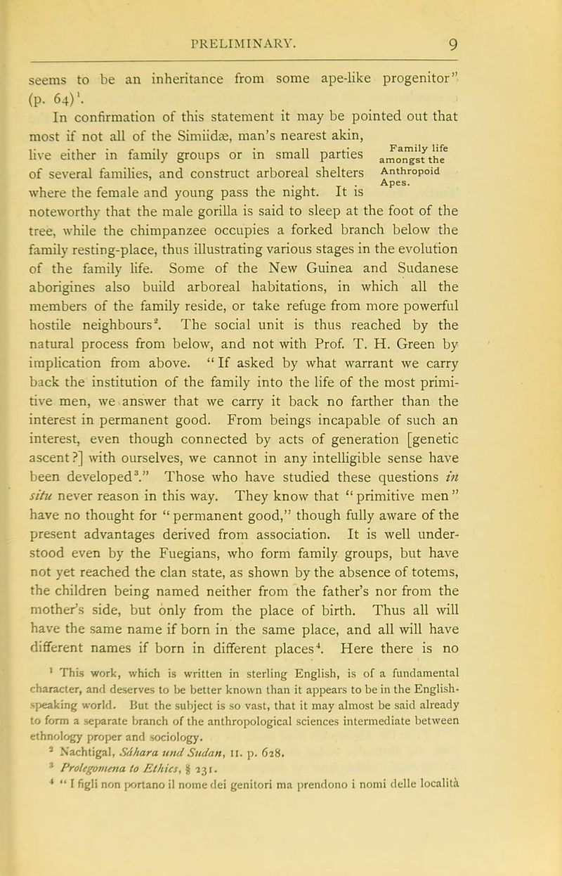seems to be an inheritance from some ape-like progenitor (p. 64)'. In confirmation of this statement it may be pointed out that most if not all of the Simiidse, man's nearest akin, live either in family groups or in small parties amoi^^st'thf of several families, and construct arboreal shelters Anthropoid T • Apes. where the female and young pass the night. It is noteworthy that the male gorilla is said to sleep at the foot of the tree, while the chimpanzee occupies a forked branch below the family resting-place, thus illustrating various stages in the evolution of the family life. Some of the New Guinea and Sudanese aborigines also build arboreal habitations, in which all the members of the family reside, or take refuge from more powerful hostile neighbours^ The social unit is thus reached by the natural process from below, and not with Prof. T. H. Green by implication from above.  If asked by what warrant we carry back the institution of the family into the life of the most primi- tive men, we answer that we carry it back no farther than the interest in permanent good. From beings incapable of such an interest, even though connected by acts of generation [genetic ascent ?] \vith ourselves, we cannot in any intelligible sense have been developed ^ Those who have studied these questions in situ never reason in this way. They know that  primitive men  have no thought for  permanent good, though fully aware of the present advantages derived from association. It is well under- stood even by the Fuegians, who form family groups, but have not yet reached the clan state, as shown by the absence of totems, the children being named neither from the father's nor from the mother's side, but only from the place of birth. Thus all will have the same name if born in the same place, and all will have different names if born in different places^. Here there is no ' This work, which is written in sterling English, is of a fundamental character, and deserves to be better known than it appears to be in the English- speaking world. But the subject is so vast, that it may almost be said already to form a separate branch of the anthropological sciences intermediate between ethnology proper and sociology. - Nachtigal, Sdhara unci Sudan, 11. p. 628. ^ Prolegonima to Ethics, § ■231.  I figli non jx>rtano il nome dei genitori ma prendono i nomi delle localiti