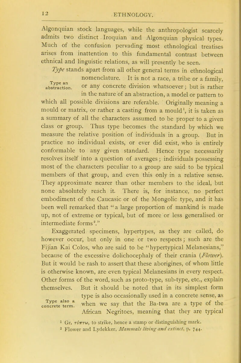 Algonquian stock languages, while the anthropologist scarcely admits two distinct Iroquian and Algonquian physical types. Much of the confusion pervading most ethnological treatises arises from inattention to this fundamental contrast between ethnical and linguistic relations, as will presently be seen. Type stands apart from all other general terms in ethnological nomenclature. It is not a race, a tribe or a family, abstraction. ^ny concrete division whatsoever; but is rather in the nature of an abstraction, a model or pattern to which all possible divisions are referable. Originally meaning a mould or matrix, or rather a casting from a mould', it is taken as a summary of all the characters assumed to be proper to a given class or group. Thus type becomes the standard by which we measure the relative position of individuals in a group. But in practice no individual exists, or ever did exist, who is entirely conformable to any given standard. Hence type necessarily resolves itself into a question of averages; individuals possessing most of the characters peculiar to a group are said to be typical members of that group, and even this only in a relative sense. They approximate nearer than other members to the ideal, but none absolutely reach it. There is, for instance, no perfect embodiment of the Caucasic or of the Mongolic type, and it has been well remarked that  a large proportion of mankind is made up, not of extreme or typical, but of more or less generalised or intermediate forms^ Exaggerated specimens, hypertypes, as they are called, do however occur, but only in one or two respects; such are the Fijian Kai Colos, who are said to be hypertypical Melanesians, because of the excessive dolichocephaly of their crania {Flaiver). But it would be rash to assert that these aborigines, of whom little is otherwise known, are even typical Melanesians in every respect. Other forms of the word, such as proto-type, sub-type, etc., explain themselves. But it should be noted that in its simplest form type is also occasionally used in a concrete sense, as concrete^term* when wc Say that the Ba-twa are a type of the African Negritoes, meaning that they are typical 1 Gr, TiiTTUi, to strike, hence a stamp or distinguishing mark. * Flower and Lydekker, Mammals living and extinct, jd. 744.