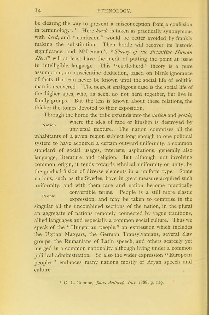 be clearing the way to prevent a misconception from a confusion in terminology'. Here horde is taken as practically synonymous with herd, and  confusion  would be better avoided by frankly making the substitution. Then horde will recover its historic significance, and M'^Lennan's  Theory of the Primitive Human Herd will at least have the merit of putting the point at issue in intelligible language. This cattle-herd theory is a pure assumption, an unscientific deduction, based on blank ignorance of facts that can never be known until the social life of eoHthic man is recovered. The nearest analogous case is the social life of the higher apes, who, as seen, do not herd together, but live in family groups. But the less is known about these relations, the thicker the tomes devoted to their exposition. Through the horde the tribe expands into the nation di-nd people, Nation where the idea of race or kinship is destroyed by universal mixture. The nation comprises all the inhabitants of a given region subject long enough to one political system to have acquired a certain outward uniformity, a common standard of social usages, interests, aspirations, generally also language, literature and religion. But although not involving common origin, it tends towards ethnical uniformity or unity, by the gradual fusion of diverse elements in a uniform type. Some nations, such as the Swedes, have in great measure acquired such uniformity, and vnth them race and nation become practically convertible terms. People is a still more elastic People. expression, and may be taken to comprise in the singular all the uncombined sections of the nation, in the plural an aggregate of nations remotely connected by vague traditions, allied languages and especially a common social culture. Thus we speak of the  Hungarian people, an expression which includes the Ugrian Magyars, the German Transylvanians, several Slav groups, the Rumanians of Latin speech, and others scarcely yet merged in a common nationality although living under a common political administration. So also the wider expression  European peoples embraces many nations mostly of Aryan speech and culture. 1 G. L. Gomme, Jour. Anthrop. Inst. 1888, p. 119.