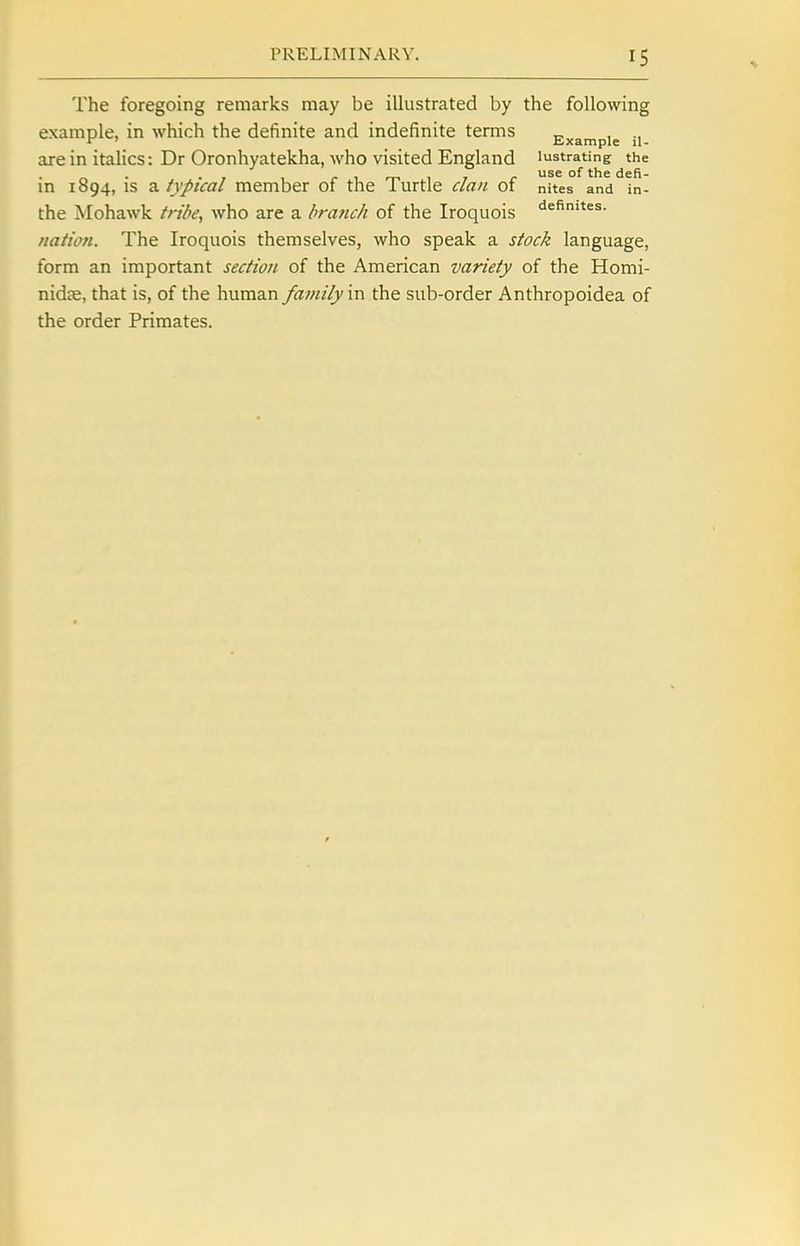 The foregoing remarks may be illustrated by the following example, in which the definite and indefinite terms „ , ., arein italics: Dr Oronhyatekha, who visited England lustrating the „ . . , , - , ^ , , . use of the defi- m 1094, IS 3. typical member ot tne lurtle clan ot nites and in- the Mohawk tribe, who are a branch of the Iroquois ^efimtes. nation. The Iroquois themselves, who speak a stock language, form an important section of the American variety of the Homi- nidce, that is, of the human family in the sub-order Anthropoidea of the order Primates.