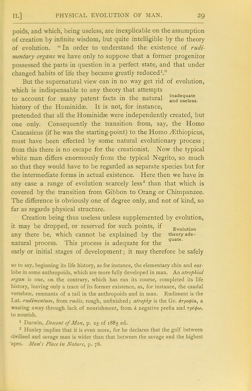 poids, and which, being useless, are inexplicable on the assumption of creation by infinite wisdom, but quite intelligible by the theory of evolution.  In order to understand the existence of rudi- jnentary organs we have only to suppose that a former progenitor possessed the parts in question in a perfect state, and that under changed habits of life they became greatly reduced^ But the supernatural view can in no way get rid of evolution, which is indispensable to any theory that attempts to account for many patent facts in the natural ad^useies^s. history of the Hominidae. It is not, for instance, pretended that all the Hominidse were independently created, but one only. Consequently the transition from, say, the Homo Caucasicus (if he was the starting-point) to the Homo ^thiopicus, must have been effected by some natural evolutionary process ; from this there is no escape for the creationist. Now the typical white man differs enormously from the typical Negrito, so much so that they would have to be regarded as separate species but for the intermediate forms in actual existence. Here then we have in any case a range of evolution scarcely less^ than that which is covered by the transition from Gibbon to Orang or Chimpanzee. The difference is obviously one of degree only, and not of kind, so far as regards physical structure. Creation being thus useless unless supplemented by evolution, it may be dropped, or reserved for such points, if Evolution any there be, which cannot be explained by the theory ade- natural process. This process is adequate for the early or initial stages of development; it may therefore be safely so to say, beginning its life history, as for instance, the elementary chin and ear- lobe in some anthropoids, which are more fully developed in man. An atrophied organ is one, on the contrary, which has run its course, completed its life history, leaving only a trace of its former existence, as, for instance, the caudal vertebra, remnants of a tail in the anthropoids and in man. Rudiment is the Lat. rudimenttun, from rudis, rough, unfinished; atrophy is the Gr. a.Tpo<t)La, a wasting away through lack of nourishment, from d negative prefix and Tpi<p(ji, to nourish. * Darwin, Descent of Man, p. 25 of 1885 ed. - Huxley implies that it is even more, for he declares that the gulf between civilised and savage man is wider than that between the savage and the highest 'apes. Man's Place in Nature, p. 78.