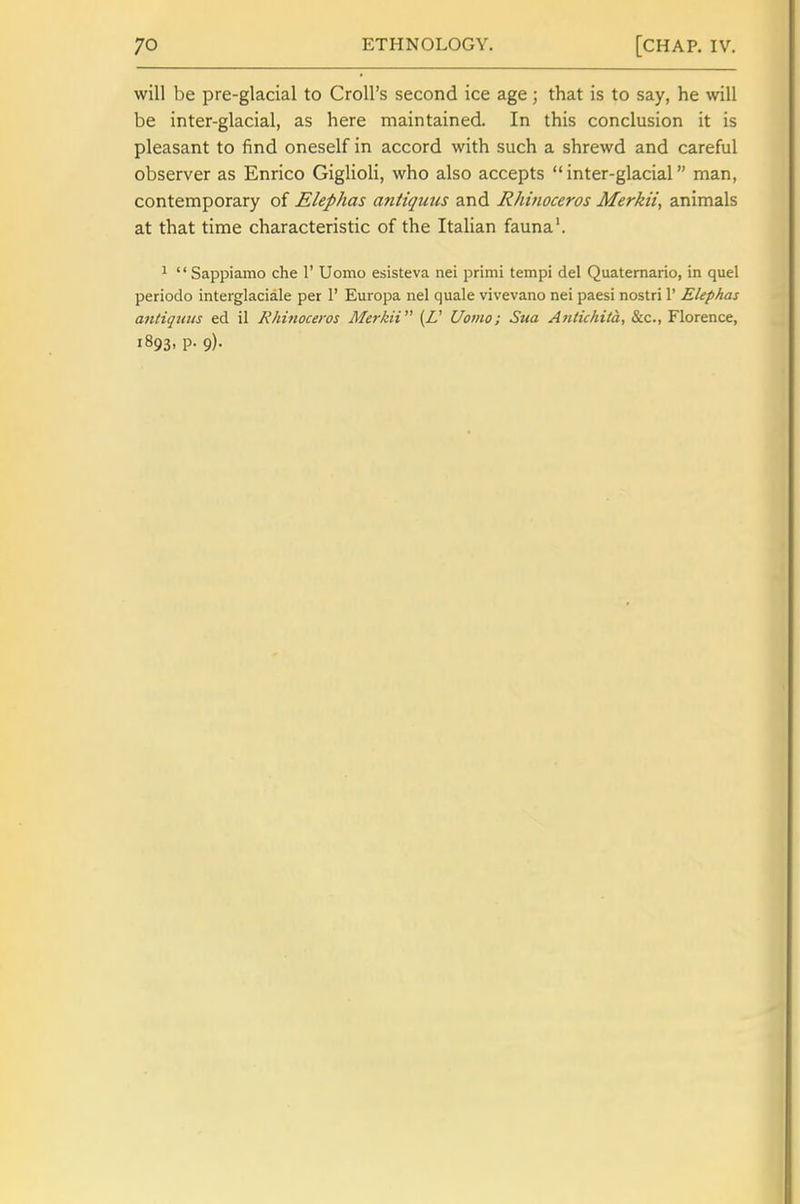 will be pre-glacial to CroU's second ice age; that is to say, he will be inter-glacial, as here maintained. In this conclusion it is pleasant to find oneself in accord with such a shrewd and careful observer as Enrico GiglioH, who also accepts inter-glacial man, contemporary of Elephas antiquns and Rhinoceros Merkii, animals at that time characteristic of the Italian fauna'. 1  Sappiamo che 1' Uomo esisteva nei primi tempi del Quatemario, in quel periodo interglaciale per 1' Europa nel quale vivevano nei paesi nostri 1' Elephas antiqmts ed il Rhhioceros Merkii {£' Uomo; Sua Antichita, &c., Florence, 1893, p. 9).