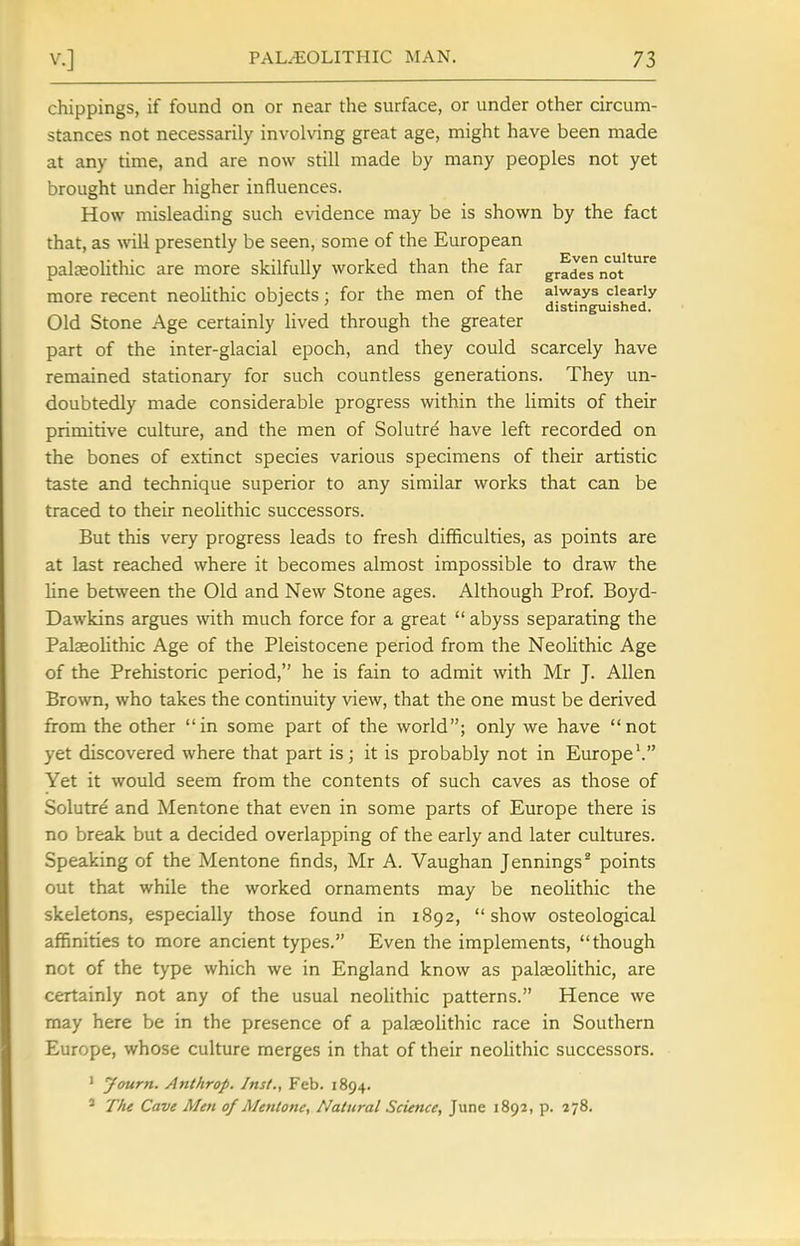 chippings, if found on or near the surface, or under other circum- stances not necessarily involving great age, might have been made at any time, and are now still made by many peoples not yet brought under higher influences. How misleading such evidence may be is shown by the fact that, as will presently be seen, some of the European palfeolithic are more skilfully worked than the far grades'not*'^^ more recent neolithic objects : for the men of the always clearly distinguished. Old Stone Age certainly Hved through the greater part of the inter-glacial epoch, and they could scarcely have remained stationary for such countless generations. They un- doubtedly made considerable progress within the limits of their primitive culture, and the men of Solutre have left recorded on the bones of extinct species various specimens of their artistic taste and technique superior to any similar works that can be traced to their neolithic successors. But this very progress leads to fresh difficulties, as points are at last reached where it becomes almost impossible to draw the line between the Old and New Stone ages. Although Prof. Boyd- Dawkins argues with much force for a great  abyss separating the Palseolithic Age of the Pleistocene period from the NeoUthic Age of the Prehistoric period, he is fain to admit with Mr J. Allen Brown, who takes the continuity view, that the one must be derived from the other in some part of the world; only we have not yet discovered where that part is; it is probably not in Europe'. Yet it would seem from the contents of such caves as those of Solutre and Mentone that even in some parts of Europe there is no break but a decided overlapping of the early and later cultures. Speaking of the Mentone finds, Mr A. Vaughan Jennings^ points out that while the worked ornaments may be neolithic the skeletons, especially those found in 1892, show osteological affinities to more ancient types. Even the implements, though not of the type which we in England know as palaeolithic, are certainly not any of the usual neoUthic patterns. Hence we may here be in the presence of a palaeolithic race in Southern Europe, whose culture merges in that of their neohthic successors. ' yourn. Anthrop. Inst., Feb. 1894. ' The Cave Men of Mentone, Natural Science, June 1892, p. 278.
