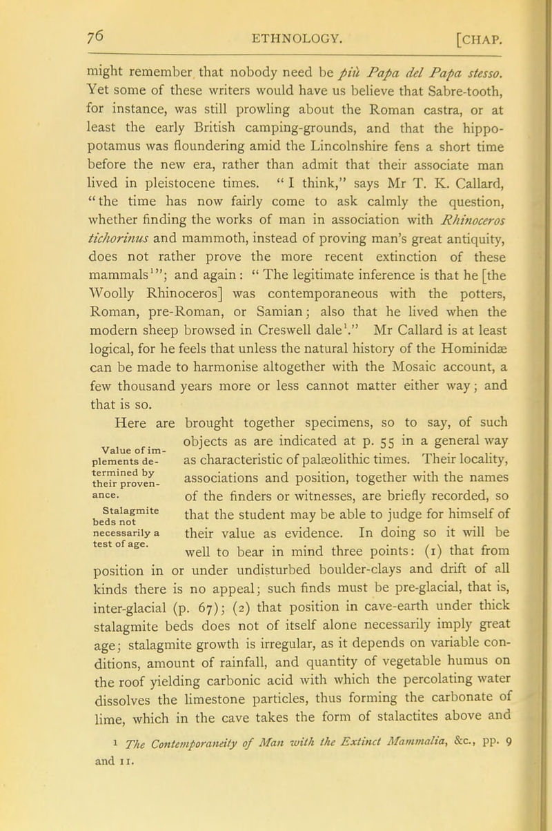 might remember that nobody need be pin Papa del Papa stesso. Yet some of these writers would have us beUeve that Sabre-tooth, for instance, was still prowling about the Roman castra, or at least the early British camping-grounds, and that the hippo- potamus was floundering amid the Lincolnshire fens a short time before the new era, rather than admit that their associate man lived in pleistocene times.  I think, says Mr T. K. Callard,  the time has now fairly come to ask calmly the question, whether finding the works of man in association with Rhinoceros tichorinus and mammoth, instead of proving man's great antiquity, does not rather prove the more recent extinction of these mammals'; and again :  The legitimate inference is that he [the Woolly Rhinoceros] was contemporaneous with the potters, Roman, pre-Roman, or Samian; also that he lived when the modern sheep browsed in Creswell dale'. Mr Callard is at least logical, for he feels that unless the natural history of the Hominidae can be made to harmonise altogether with the Mosaic account, a few thousand years more or less cannot matter either way; and that is so. Here are brought together specimens, so to say, of such objects as are indicated at p. 55 in a general way Value of im- . . ... plements de- 3.S characteristic of paleeolithic times. Their locahty, the'h-'proven- associations and position, together with the names ance. of the finders or witnesses, are briefly recorded, so Stalagmite ^^^^ Student may be able to judge for himself of beds not _ ■' . necessarily a their value as evidence. In doing so it will be test of age. ^^^^ mind three points: (i) that from position in or under undisturbed boulder-clays and drift of all kinds there is no appeal; such finds must be pre-glacial, that is, inter-glacial (p. 67); (2) that position in cave-earth under thick stalagmite beds does not of itself alone necessarily imply great age; stalagmite growth is irregular, as it depends on variable con- ditions, amount of rainfall, and quantity of vegetable humus on the roof yielding carbonic acid with which the percolating water dissolves the limestone particles, thus forming the carbonate of lime, which in the cave takes the form of stalactites above and 1 The Contemporaneity of Man with the Extinct Mammalia, &c., pp. 9 and II.