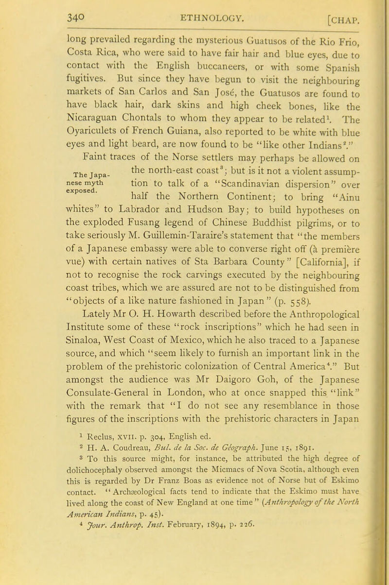 long prevailed regarding the mysterious Guatusos of the Rio Frio, Costa Rica, who were said to have fair hair and blue eyes, due to contact with the English buccaneers, or with some Spanish fugitives. But since they have begun to visit the neighbouring markets of San Carlos and San ]os6, the Guatusos are found to have black hair, dark skins and high cheek bones, like the Nicaraguan Chontals to whom they appear to be related\ The Oyariculets of French Guiana, also reported to be white with blue eyes and light beard, are now found to be like other Indians^ Faint traces of the Norse settlers may perhaps be allowed on The japa- north-east coast'; but is it not a violent assump- nesemyth tion to talk of a Scandinavian dispersion over exposed. ^^^^ Northern Continent; to bring Ainu whites to Labrador and Hudson Bay; to build hypotheses on the exploded Fusang legend of Chinese Buddhist pilgrims, or to take seriously M. Guillemin-Taraire's statement that the members of a Japanese embassy were able to converse right off (k premiere vue) with certain natives of Sta Barbara County [California], if not to recognise the rock carvings executed by the neighbouring coast tribes, which we are assured are not to be distinguished from objects of a like nature fashioned in Japan  (p. 558). Lately Mr O. H. Howarth described before the Anthropological Institute some of these rock inscriptions which he had seen in Sinaloa, West Coast of Mexico, which he also traced to a Japanese source, and which seem likely to furnish an important link in the problem of the prehistoric colonization of Central America''. But amongst the audience was Mr Daigoro Goh, of the Japanese Consulate-General in London, who at once snapped this link with the remark that I do not see any resemblance in those figures of the inscriptions with the prehistoric characters in Japan 1 Reclus, XVII. p. 304, English ed. ^ H. A. Coudreau, Bu/. de la Soc. de Giograph. June 1891. 3 To this source might, for instance, be attributed the high degree of dolichocephaly observed amongst the Micmacs of Nova Scotia, although even this is regarded by Dr Franz Boas as evidence not of Norse but of Eskimo contact. '' Archojological facts tend to indicate that the Eskimo must have lived along the coast of New England at one time  {Anthropology of tJu Noi-th American Indiatts, p. 45). * Jour. Anthrop. Inst. Februaiy, 1894, p. 226.