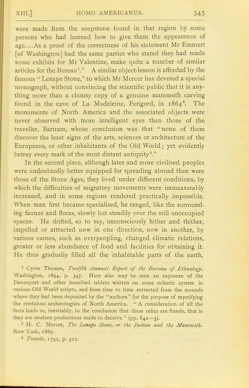were made from the soapstone found in that region by some persons who had learned how to give them ihe appearance of age....As a proof of the correctness of his statement Mr Emmert [of Washington] had the same parties who stated they had made some exhibits for Mr Valentine, make quite a number of similar articles for the Bureau'. A similar object-lesson is afforded by the famous  Lenape Stone, to which Mr Mercer has devoted a special monograph, without convincing the scientific public that it is any- thing more than a clumsy copy of a genuine mammoth carving found in the cave of La Madeleine, Perigord, in 1864^. The monuments of North America and the associated objects were never observed with more intelligent eyes than those of the traveller, Bartram, whose conclusion was that  none of them discover the least signs of the arts, sciences or architecture of the Europeans, or other inhabitants of the Old World; yet evidently betray every mark of the most distant antiquity^. In the second place, although later and more civilised peoples were undoubtedly better equipped for spreading abroad than were those of the Stone Ages, they lived under different conditions, by which the difficulties of migratory movements were immeasurably increased, and in some regions rendered practically impossible. ^Vhen man first became specialised, he ranged, like the surround- ing faunas and floras, slowly but steadily over the still unoccupied spaces. He drifted, so to say, unconsciously hither and thither, impelled or attracted now in one direction, now in another, by various causes, such as overpeopling, changed cHmatic relations, greater or less abundance of food and facilities for obtaining it. He thus gradually filled all the inhabitable parts of the earth, ^ Cyras Thomas, Twelfth A7intial Report of the Bureau of Ethnology, Washington, 1894, p. 347. Here also may be seen an exposure of the Davenport and other inscribed tablets written on some eclectic system in various Old World scripts, and from time to time extracted from the mounds where they had been deposited by the authors for the purpose of mystifying the credulous archaeologists of North America.  A consideration of all the facts leads us, inevitably, to the conclusion that these relics are frauds, that is they are modem productions made to deceive  (pp. 642—3). - H. C. Mercer, The Lenape Stone, or the Indian attd the Mamtnoth. New York, 1885. * Travels, 1791, p. 522.
