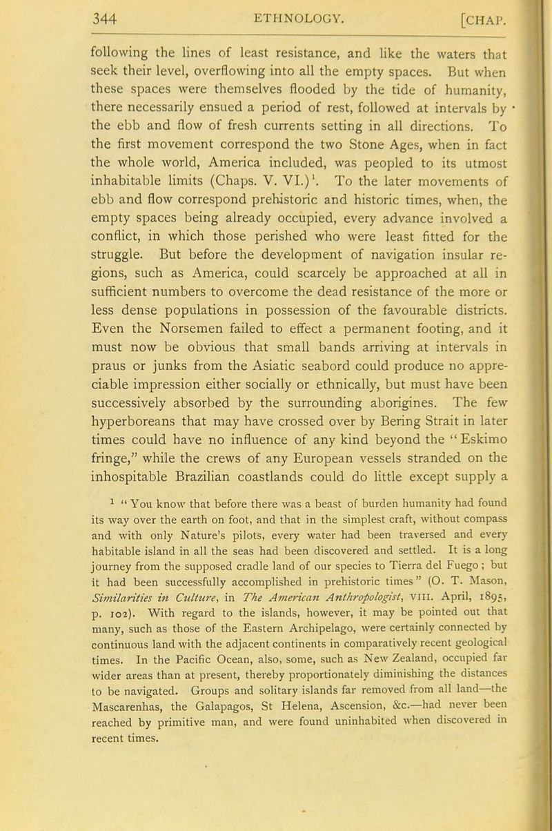 following the lines of least resistance, and like the waters that seek their level, overflowing into all the empty spaces. But when these spaces were themselves flooded by the tide of humanity, there necessarily ensued a period of rest, followed at intervals by • the ebb and flow of fresh currents setting in all directions. To the first movement correspond the two Stone Ages, when in fact the whole world, America included, was peopled to its utmost inhabitable Hmits (Chaps. V. VI.)'. To the later movements of ebb and flow correspond prehistoric and historic times, when, the empty spaces being already occupied, every advance involved a conflict, in which those perished who were least fitted for the struggle. But before the development of navigation insular re- gions, such as America, could scarcely be approached at all in sufficient numbers to overcome the dead resistance of the more or less dense populations in possession of the favourable districts. Even the Norsemen failed to effect a permanent footing, and it must now be obvious that small bands arriving at intervals in praus or junks from the Asiatic seabord could produce no appre- ciable impression either socially or ethnically, but must have been successively absorbed by the surrounding aborigines. The few hyperboreans that may have crossed over by Bering Strait in later times could have no influence of any kind beyond the  Eskimo fringe, while the crews of any European vessels stranded on the inhospitable Brazilian coastlands could do little except supply a ^  You know that before there was a beast of burden humanity had found its way over the earth on foot, and that in the simplest craft, without compass and with only Nature's pilots, every water had been traversed and every habitable island in all the seas had been discovered and settled. It is a long journey from the supposed cradle land of our species to Tierra del Fuego ; but it had been successfully accomplished in prehistoric times (O. T. Mason, Similarities in Ctdture, in The American Anthropologist, VIII. April, 1895, p. 102). With regard to the islands, however, it may be pointed out that many, such as those of the Eastern Archipelago, were certainly connected by continuous land with the adjacent continents in comparatively recent geological times. In the Pacific Ocean, also, some, such as New Zealand, occupied far wider areas than at present, thereby proportionately diminishing the distances to be navigated. Groups and solitary islands far removed from all land—the Mascarenhas, the Galapagos, St Helena, Ascension, &c.—had never been reached by primitive man, and were found uninhabited when discovered in recent times.