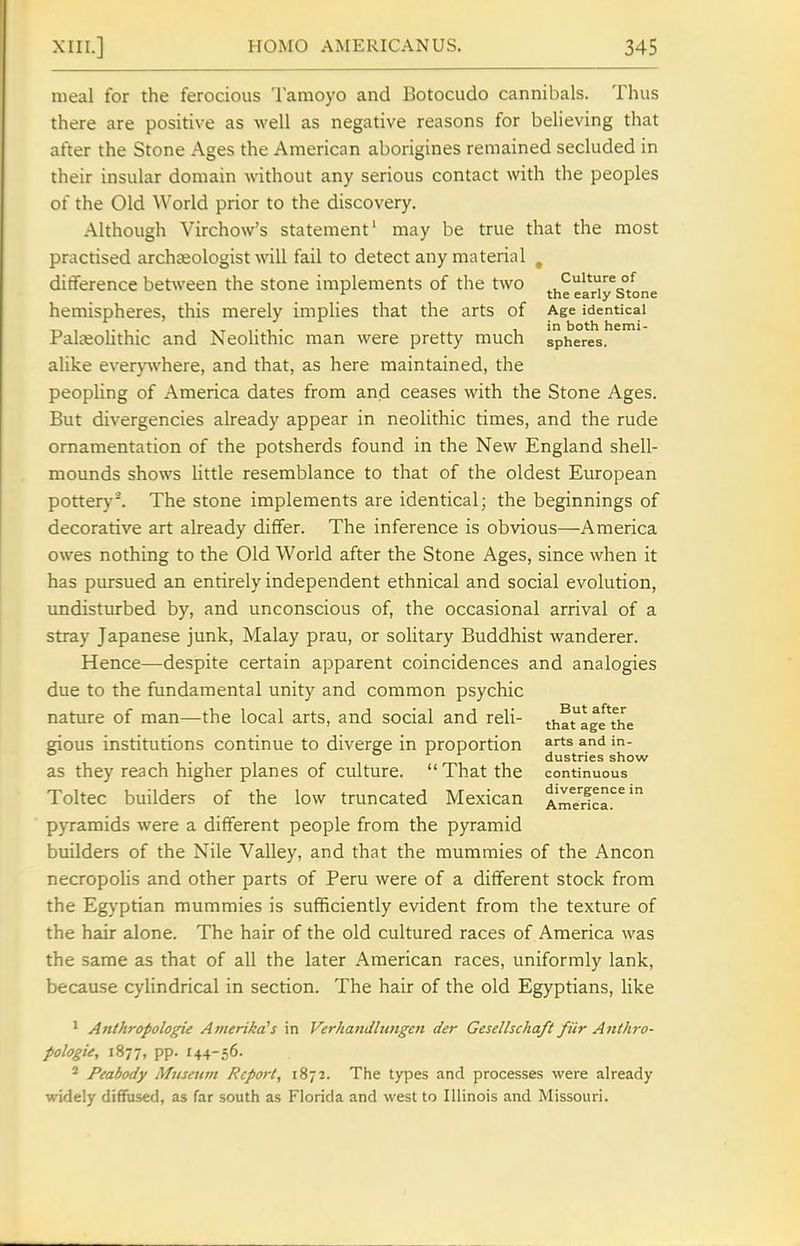 meal for the ferocious Tamoyo and Botocudo cannibals. Thus there are positive as well as negative reasons for believing that after the Stone Ages the American aborigines remained secluded in their insular domain without any serious contact with the peoples of the Old World prior to the discovery. Although Virchow's statement' may be true that the most practised archaeologist \vill fail to detect any material , ditference between the stone implements of the two ^'^''^ °/ » the early Stone hemispheres, this merely implies that the arts of Age identical . . , in both hemi- ral£eohthic and Neolithic man were pretty much spheres, alike everj'^vhere, and that, as here maintained, the peopUng of America dates from and ceases with the Stone Ages. But divergencies already appear in neolithic times, and the rude ornamentation of the potsherds found in the New England shell- mounds shows httle resemblance to that of the oldest European pottery-. The stone implements are identical; the beginnings of decorative art already differ. The inference is obvious—America owes nothing to the Old World after the Stone Ages, since when it has pursued an entirely independent ethnical and social evolution, undisturbed by, and unconscious of, the occasional arrival of a stray Japanese junk, Malay prau, or solitary Buddhist wanderer. Hence—despite certain apparent coincidences and analogies due to the fundamental unity and common psychic nature of man—the local arts, and social and reli- that^age^the gious institutions continue to diverge in proportion and in- 1-1 1 dustries show as they reach higher planes of culture. That the continuous Toltec builders of the low truncated Mexican Amerfca.'^^ pyramids were a different people from the pyramid builders of the Nile Valley, and that the mummies of the Ancon necropolis and other parts of Peru were of a different stock from the Egyptian mummies is sufficiently evident from the texture of the hair alone. The hair of the old cultured races of America was the same as that of all the later American races, uniformly lank, because cylindrical in section. The hair of the old Egyptians, like ^ Anthropologic Amerika^s in Verhandlungen der Gesellschaft fiir Anthro- pologie, 1877, pp. 144-56- * Peabody Museum Report, 1872. The types and processes were already widely diffused, as far south as Florida and west to Illinois and Missouri.