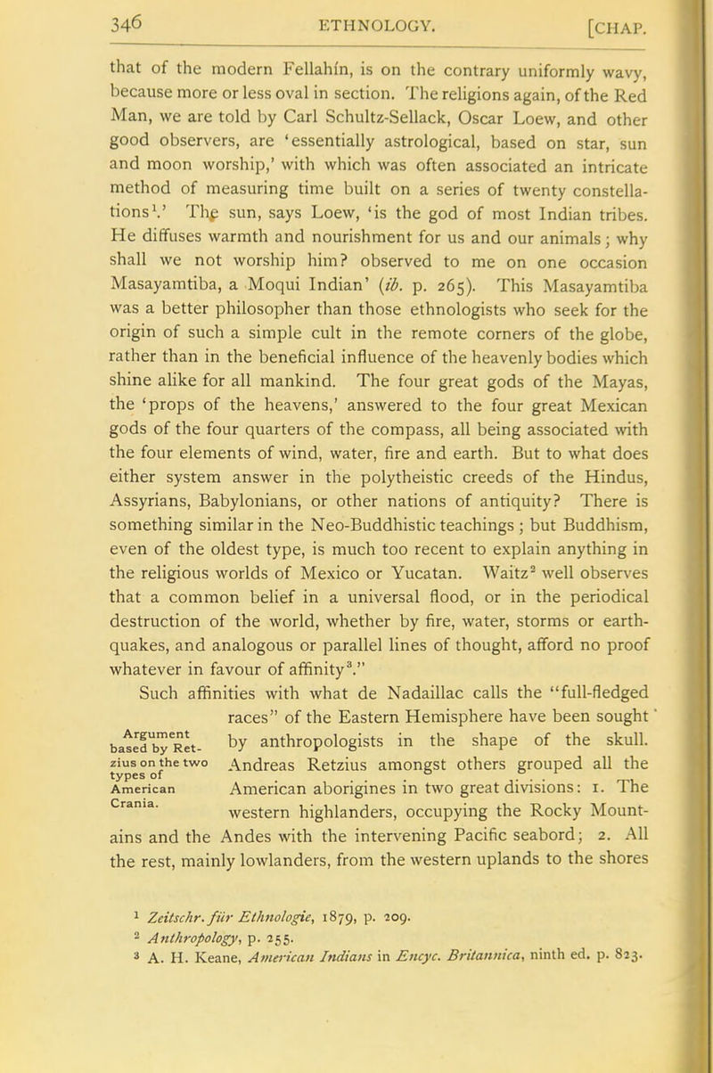 that of the modern Fellahfn, is on the contrary uniformly wavy, because more or less oval in section. The religions again, of the Red Man, we are told by Carl Schultz-Sellack, Oscar Loew, and other good observers, are 'essentially astrological, based on star, sun and moon worship,' with which was often associated an intricate method of measuring time built on a series of twenty constella- tions ^' Thp sun, says Loew, 'is the god of most Indian tribes. He diffuses warmth and nourishment for us and our animals; why shall we not worship him? observed to me on one occasion Masayamtiba, a Moqui Indian' {ib. p. 265). This Masayamtiba was a better philosopher than those ethnologists who seek for the origin of such a simple cult in the remote corners of the globe, rather than in the beneficial influence of the heavenly bodies which shine alike for all mankind. The four great gods of the Mayas, the 'props of the heavens,' answered to the four great Mexican gods of the four quarters of the compass, all being associated with the four elements of wind, water, fire and earth. But to what does either system answer in the polytheistic creeds of the Hindus, Assyrians, Babylonians, or other nations of antiquity? There is something similar in the Neo-Buddhistic teachings ; but Buddhism, even of the oldest type, is much too recent to explain anything in the religious worlds of Mexico or Yucatan. Waitz^ well observes that a common belief in a universal flood, or in the periodical destruction of the world, whether by fire, water, storms or earth- quakes, and analogous or parallel lines of thought, afford no proof whatever in favour of affinity*. Such affinities with what de Nadaillac calls the full-fledged races of the Eastern Hemisphere have been sought' batldbTRet- by anthropologists in the shape of the skull, ziusonthetwo Andreas Retzius amongst others grouped all the types of _ , ° ... American American aborigines in two great divisious: i. The Crania. western highlanders, occupying the Rocky Mount- ains and the Andes with the intervening Pacific seabord; 2. All the rest, mainly lowlanders, from the western uplands to the shores 1 Zeitschr. fiir Ethnologic, 1879, p. 209. 2 Anthropology, p. 255. * A. H. Keane, American Indians in Encyc. Britannica, ninth ed. p. 823.