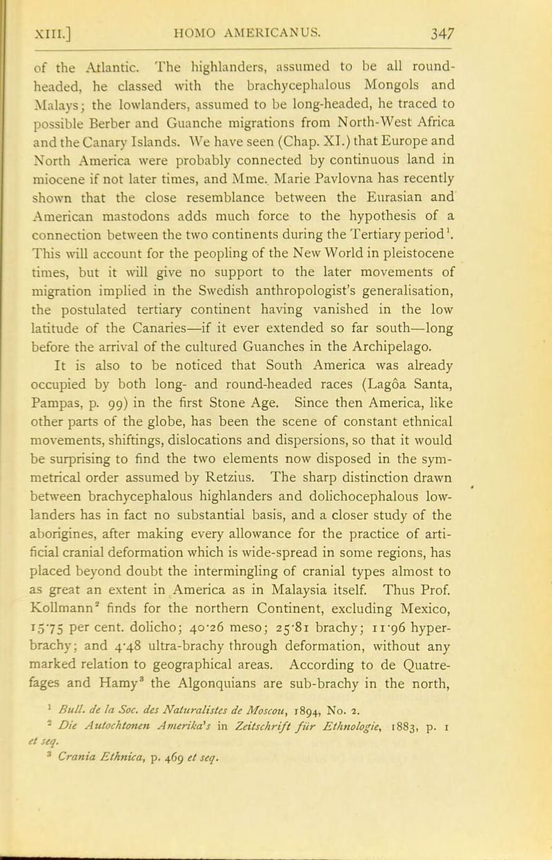 of the Atlantic. The highlanders, assumed to be all round- headed, he classed with the brachycephalous Mongols and Malays; the lowlanders, assumed to be long-headed, he traced to possible Berber and Guanche migrations from North-West Africa and the Canary Islands. We have seen (Chap. XI.) that Europe and North America were probably connected by continuous land in miocene if not later times, and Mme. Marie Pavlovna has recently shown that the close resemblance between the Eurasian and American mastodons adds much force to the hypothesis of a connection betAveen the two continents during the Tertiary period This will account for the peopling of the New World in pleistocene times, but it \vill give no support to the later movements of migration implied in the Swedish anthropologist's generalisation, the postulated tertiary continent having vanished in the low latitude of the Canaries—if it ever extended so far south—long before the arrival of the cultured Guanches in the Archipelago. It is also to be noticed that South America was already occupied by both long- and round-headed races (Lagoa Santa, Pampas, p. 99) in the first Stone Age. Since then America, like other parts of the globe, has been the scene of constant ethnical movements, shiftings, dislocations and dispersions, so that it would be surprising to find the two elements now disposed in the sym- metrical order assumed by Retzius. The sharp distinction drawn between brachycephalous highlanders and dolichocephalous low- landers has in fact no substantial basis, and a closer study of the aborigines, after making every allowance for the practice of arti- ficial cranial deformation which is wide-spread in some regions, has placed beyond doubt the intermingling of cranial types almost to as great an extent in America as in Malaysia itself Thus Prof Kollmann^ finds for the northern Continent, excluding Mexico, 13 75 per cent, dolicho; 40-26 meso; 25'81 brachy; 11'96 hyper- brachy; and 4*48 ultra-brachy through deformation, without any marked relation to geographical areas. According to de Quatre- fages and Hamy' the Algonquians are sub-brachy in the north, ' Bull, de la Soc. des Naluralistes de Moscou, 1894, No. 2. - Die Atitochtonen Anierika^s in Zeitschrift fiir Ethnologic, 1883, p. i et seq. ' Crania Ethnica, p. 469 et seq.