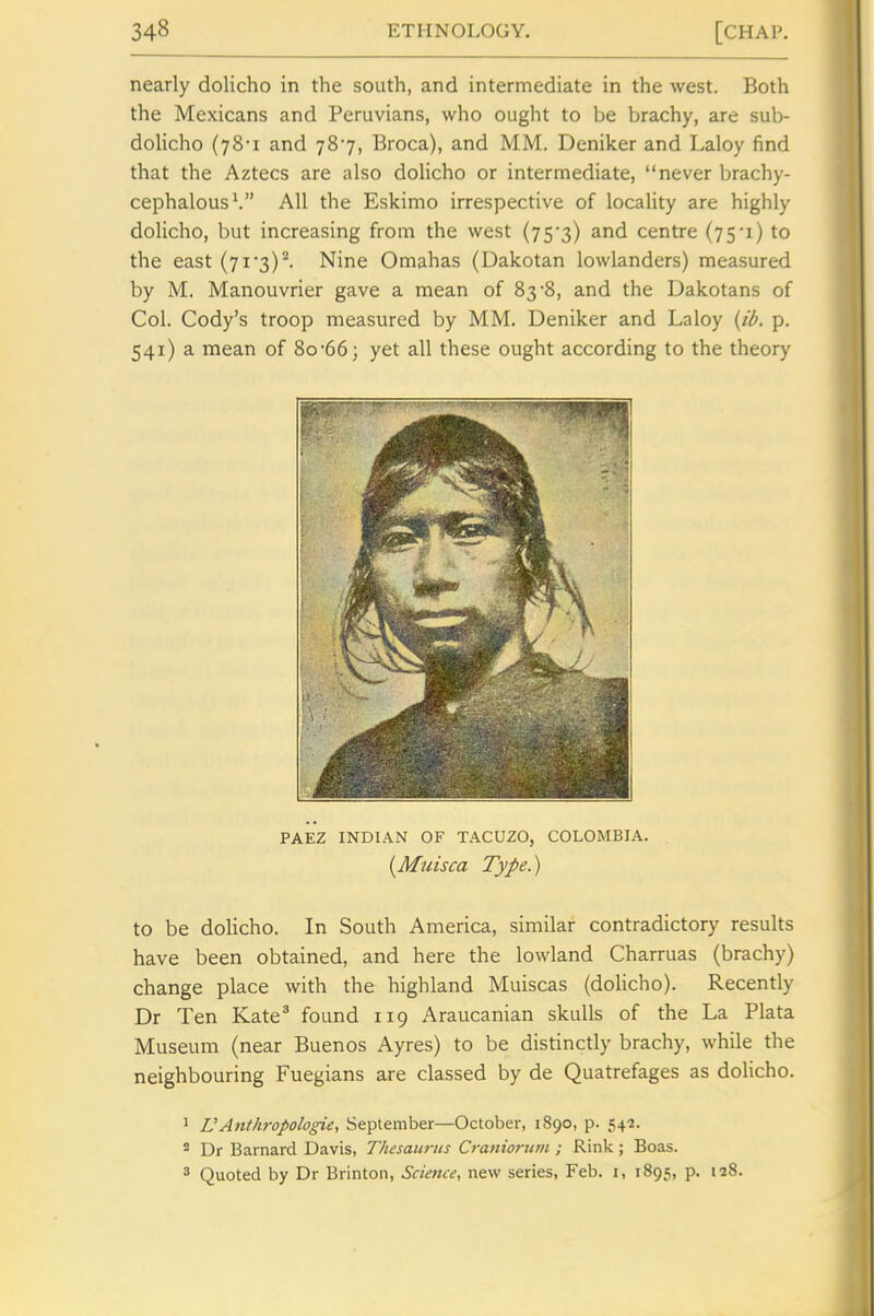 nearly dolicho in the south, and intermediate in the west. Both the Mexicans and Peruvians, who ought to be brachy, are sub- dolicho (jS-i and 787, Broca), and MM. Deniker and Laloy find that the Aztecs are also dolicho or intermediate, never brachy- cephalous'. All the Eskimo irrespective of locality are highly dolicho, but increasing from the west (75'3) and centre (75i) to the east (7i'3)^ Nine Omahas (Dakotan lowlanders) measured by M. Manouvrier gave a mean of 83'S, and the Dakotans of Col. Cody's troop measured by MM. Deniker and Laloy {tl>. p. 541) a mean of 8o-66; yet all these ought according to the theory PAEZ INDIAN OF TACUZO, COLOMBIA. [Muisca Type.) to be doHcho. In South America, similar contradictory results have been obtained, and here the lowland Charruas (brachy) change place with the highland Muiscas (dolicho). Recently Dr Ten Kate^ found 119 Araucanian skulls of the La Plata Museum (near Buenos Ayres) to be distinctly brachy, while the neighbouring Fuegians are classed by de Quatrefages as dolicho. 1 L'Anthropologic, September—October, 1890, p. 542. ^ Dr Barnard Davis, Thesaurus Craniorinn ; Rink; Boas. 3 Quoted by Dr Brinton, Science, new series, Feb. i, 1895, p. n8.