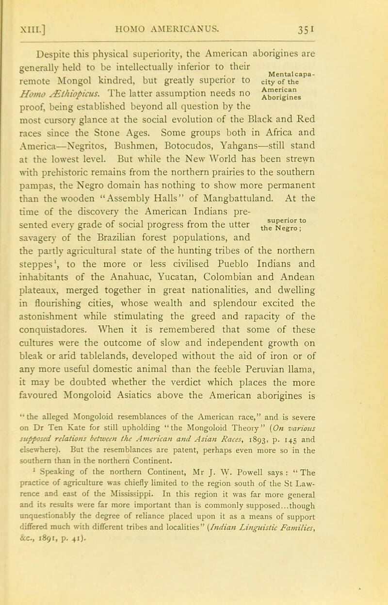Despite this physical superiority, the American aborigines are generally held to be intellectually inferior to their Mental capa- remote Mongol kindred, but greatly superior to city of the Homo JEihiopiais. The latter assumption needs no A^oriyines proof, being established beyond all question by the most cursory glance at the social evolution of the Black and Red races since the Stone Ages. Some groups both in Africa and America—Negritos, Bushmen, Botocudos, Yahgans—still stand at the lowest level. But while the New World has been strewn with prehistoric remains from the northern prairies to the southern pampas, the Negro domain has nothing to show more permanent than the wooden Assembly Halls of Mangbattuland. At the time of the discovery the American Indians pre- sented every grade of social progress from the utter the^Negro T savagery of the Brazilian forest populations, and the partly agricultural state of the hunting tribes of the northern steppes', to the more or less civilised Pueblo Indians and inhabitants of the Anahuac, Yucatan, Colombian and Andean plateaux, merged together in great nationalities, and dwelling in flourishing cities, whose wealth and splendour excited the astonishment while stimulating the greed and rapacity of the conquistadores. When it is remembered that some of these cultures were the outcome of slow and independent growth on bleak or arid tablelands, developed without the aid of iron or of any more useful domestic animal than the feeble Peruvian llama, it may be doubted whether the verdict which places the more favoured Mongoloid Asiatics above the American aborigines is  the alleged Mongoloid resemblances of the American race, and is severe on Dr Ten Kate for still upholding the Mongoloid Theory {On various supposed relations between the American and Asian Races, 1893, p. 145 and elsewhere). But the resemblances are patent, perhaps even more so in the southern than in the northern Continent. 1 Speaking of the northern Continent, Mr J. W. Powell says :  The practice of agriculture was chiefly limited to the region south of the St Law- rence and east of the Mississippi. In this region it was far more general and its results were far more important than is commonly supposed...though unquestionably the degree of reliance placed upon it as a means of support differed much with different tribes and localities (Indian Linguistic Families, &c., 1891, p. 41).