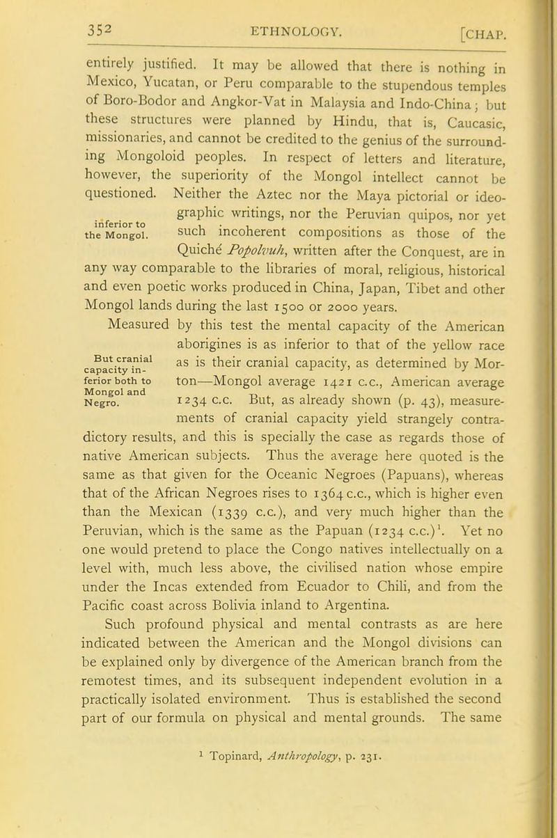 entirely justified. It may be allowed that there is nothing in Mexico, Yucatan, or Peru comparable to the stupendous temples of Boro-Bodor and Angkor-Vat in Malaysia and Indo-China; but these structures were planned by Hindu, that is, Caucasic, missionaries, and cannot be credited to the genius of the surround- ing Mongoloid peoples. In respect of letters and Hterature, however, the superiority of the Mongol intellect cannot be questioned. Neither the Aztec nor the Maya pictorial or ideo- graphic writings, nor the Peruvian quipos, nor yet inferior to i. • i • • , the Mongol. ^uch mcoherent compositions as those of the Quichd Popolvuh, written after the Conquest, are in any way comparable to the libraries of moral, religious, historical and even poetic works produced in China, Japan, Tibet and other Mongol lands during the last 1500 or 2000 years. Measured by this test the mental capacity of the American aborigines is as inferior to that of the yellow race capacity^iJi'^* as is their cranial capacity, as determined by Mor- feriorbothto ton—Mongol average 1421 cc, American average Mongol and i i , / > Negro. 1234 CC. But, as already shown (p. 43), measure- ments of cranial capacity yield strangely contra- dictory results, and this is specially the case as regards those of native American subjects. Thus the average here quoted is the same as that given for the Oceanic Negroes (Papuans), whereas that of the African Negroes rises to 1364 cc, which is higher even than the Mexican (1339 cc), and very much higher than the Peruvian, which is the same as the Papuan (1234 cc)'. Yet no one would pretend to place the Congo natives intellectually on a level with, much less above, the civiHsed nation whose empire under the Incas extended from Ecuador to Chili, and from the Pacific coast across Bolivia inland to Argentina. Such profound physical and mental contrasts as are here indicated between the American and the Mongol divisions can be explained only by divergence of the American branch from the remotest times, and its subsequent independent evolution in a practically isolated environment. Thus is established the second part of our formula on physical and mental grounds. The same 1 Topinard, Anthropology, p. 231.