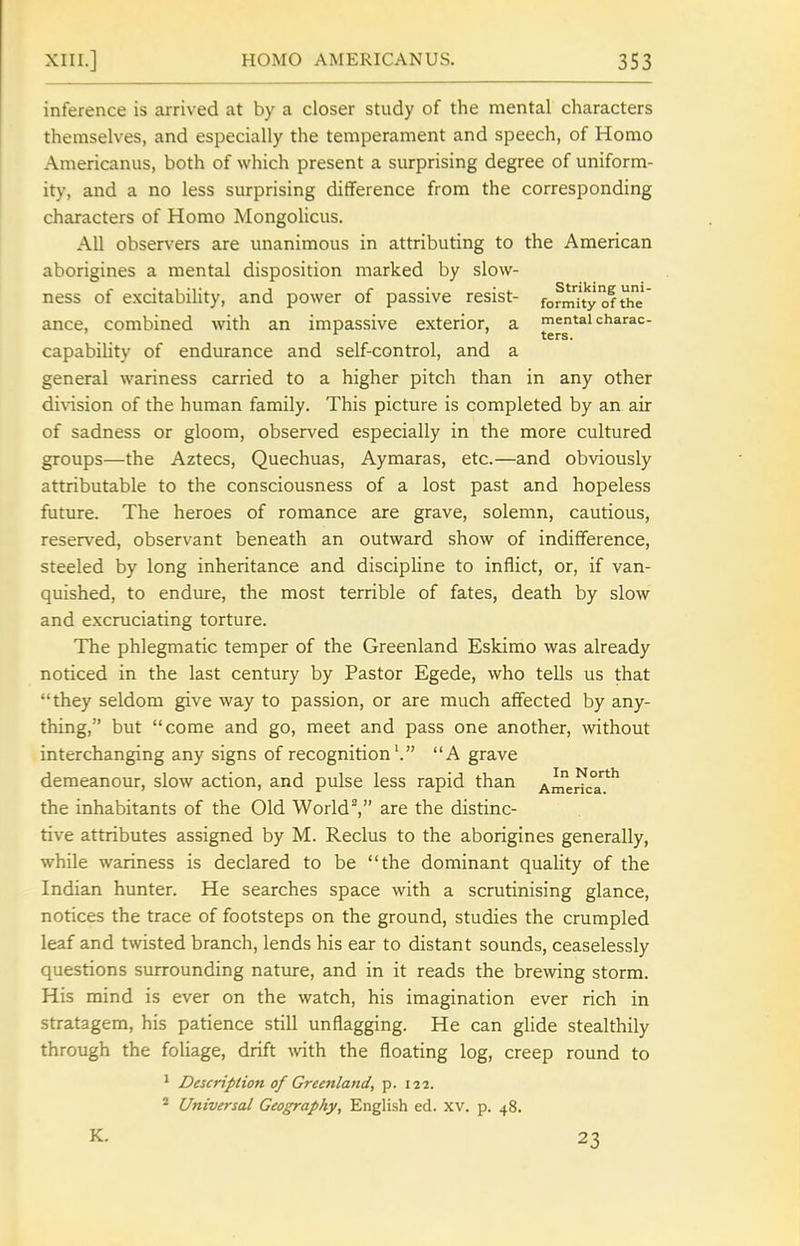 inference is arrived at by a closer study of the mental characters themselves, and especially the temperament and speech, of Homo Americanus, both of which present a surprising degree of uniform- ity, and a no less surprising difference from the corresponding characters of Homo Mongolicus. All observers are unanimous in attributing to the American aborigines a mental disposition marked by slow- ness of excitability, and power of passive resist- fofmuy of Uie' ance, combined with an impassive exterior, a mental charac- capabiUty of endurance and self-control, and a general wariness carried to a higher pitch than in any other di\-ision of the human family. This picture is completed by an air of sadness or gloom, observed especially in the more cultured groups—the Aztecs, Quechuas, Aymaras, etc.—and obviously attributable to the consciousness of a lost past and hopeless future. The heroes of romance are grave, solemn, cautious, reser\^ed, observant beneath an outward show of indifference, steeled by long inheritance and discipline to inflict, or, if van- quished, to endure, the most terrible of fates, death by slow and excruciating torture. The phlegmatic temper of the Greenland Eskimo was already noticed in the last century by Pastor Egede, who tells us that they seldom give way to passion, or are much affected by any- thing, but come and go, meet and pass one another, without interchanging any signs of recognition'. A grave demeanour, slow action, and pulse less rapid than America*^ the inhabitants of the Old World, are the distinc- tive attributes assigned by M. Reclus to the aborigines generally, while wariness is declared to be the dominant quality of the Indian hunter. He searches space with a scrutinising glance, notices the trace of footsteps on the ground, studies the crumpled leaf and twisted branch, lends his ear to distant sounds, ceaselessly questions surrounding nature, and in it reads the brewing storm. His mind is ever on the watch, his imagination ever rich in stratagem, his patience still unflagging. He can glide stealthily through the foliage, drift \vith the floating log, creep round to ' Description of Greenland, p. 122. * Universal Geography, English ed. xv. p. 48. K. 23