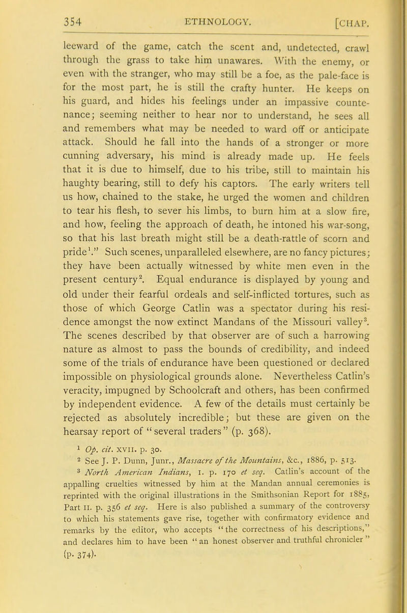leeward of the game, catch the scent and, undetected, crawl through the grass to take him unawares. With the enemy, or even with the stranger, who may still be a foe, as the pale-face is for the most part, he is still the crafty hunter. He keeps on his guard, and hides his feelings under an impassive counte- nance; seeming neither to hear nor to understand, he sees all and remembers what may be needed to ward off or anticipate attack. Should he fall into the hands of a stronger or more cunning adversary, his mind is already made up. He feels that it is due to himself, due to his tribe, still to maintain his haughty bearing, still to defy his captors. The early writers tell us how, chained to the stake, he urged the women and children to tear his flesh, to sever his limbs, to burn him at a slow fire, and how, feeling the approach of death, he intoned his war-song, so that his last breath might still be a death-rattle of scorn and pride'. Such scenes, unparalleled elsewhere, are no fancy pictures; they have been actually witnessed by white men even in the present century ^ Equal endurance is displayed by young and old under their fearful ordeals and self-inflicted tortures, such as those of which George Catlin was a spectator during his resi- dence amongst the now extinct Mandans of the Missouri valley I The scenes described by that observer are of such a harrowing nature as almost to pass the bounds of credibility, and indeed some of the trials of endurance have been questioned or declared impossible on physiological grounds alone. Nevertheless Catlin's veracity, impugned by Schoolcraft and others, has been confirmed by independent evidence. A few of the details must certainly be rejected as absolutely incredible; but these are given on the hearsay report of  several traders  (p. 368), 1 Op. cit. XVII. p. 30. 2 See J. P. Dunn, Junr., Massacre of the Mouniaitis, &c., 1886, p. 513. * North American Indians, I. p. 170 et seq. Catlin's account of the appalling cruelties witnessed by him at the Mandan annual ceremonies is reprinted with the original illustrations in the Smithsonian Report for 1885, Part II. p. 356 et seq. Here is also published a summary of the controversy to which his statements gave rise, together with confirmatory e%'idence and remarks by the editor, who accepts the correctness of his descriptions, and declares him to have been  an honest observer and truthful chronicler  (P- 374)-