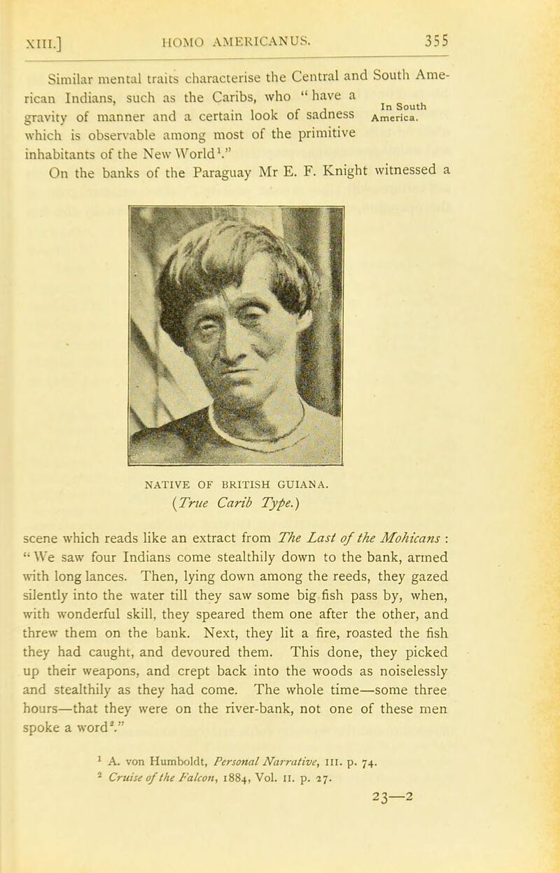 Similar mental traits characterise the Central and South Ame- rican Indians, such as the Caribs, who have a . . J In South gravity of manner and a certam look oi saaness America, which is observable among most of the primitive inhabitants of the New Worlds On the banks of the Paraguay Mr E. F. Knight witnessed a NATIVE OF BRITISH GUIANA. {Tnie Carib Type.) scene which reads like an extract from The Last of the Mohicans :  We saw four Indians come stealthily down to the bank, armed with long lances. Then, lying down among the reeds, they gazed silently into the water till they saw some big fish pass by, when, with wonderful skill, they speared them one after the other, and threw them on the bank. Next, they lit a fire, roasted the fish they had caught, and devoured them. This done, they picked up their weapons, and crept back into the woods as noiselessly and stealthily as they had come. The whole time—some three hours—that they were on the river-bank, not one of these men spoke a word*. ^ A. von Humboldt, Personal Narrative, III. p. 74. * Cruise of the Falcon, 1884, Vol. ix. p. 27. 23—2