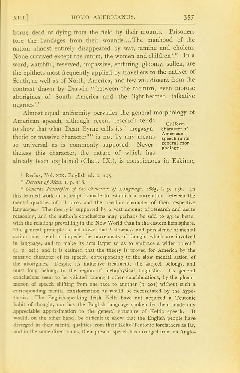borne dead or dying from the field by their mounts. Prisoners tore the bandages from their wounds....The manhood of the nation almost entirely disappeared by war, famine and cholera. None survived except the infirm, the women and children'. In a word, watchful, reserved, impassive, enduring, gloomy, sullen, are the epithets most frequently applied by travellers to the natives of South, as well as of North, America, and few will dissent from the contrast drawn by Darwin  between the taciturn, even morose aborigines of South America and the light-hearted talkative negroes^ Almost equal uniformity pervades the general morphology of American speech, although recent research tends ^ ° _ Uniform to show that what Dean Byrne calls its  megasyn- character of , . . , qi) • i_ American thetic or massive character is not by any means speech in its so universal as is commonly supposed. Never- phoiogy''^' theless this character, the nature of which has already been explained (Chap. IX.), is conspicuous in Eskimo, ^ Reclus, Vol. XIX. English ed. p. 295. - Descent of Man., I. p. 216. ^ General Principles of the Structure of Lattgitage, 1885, I. p. 136. In this learned work an attempt is made to establish a correlation between the mental qualities of all races and the peculiar character of their respective languages. The theory is supported by a vast amount of research and acute reasoning, and the author's conclusions may perhaps be said to agree better with the relations prevailing in the New World than in the eastern hemisphere. The general principle is laid down that  slowness and persistence of mental action must tend to impede the movements of thought which are involved in language, and to make its acts larger so as to embrace a wider object (l. p. 22); and it is claimed that the theory is proved for America by the massive character of its speech, corresponding to the slow mental action of the aborigines. Despite its inductive treatment, the subject belongs, and must long belong, to the region of metaphysical linguistics. Its general conclusions seem to be vitiated, amongst other considerations, by the pheno- menon of speech shifting from one race to another (p. 202) without such a corresponding mental transformation as would be necessitated by the hypo- thesis. The English-speaking Irish Kelts have not acquired a Teutonic habit of thought, nor has the English language spoken by them made any appreciable approximation to the general structure of Keltic speech. It would, on the other hand, be difficult to show that the English people have diverged in their mental qualities from their Kello-Teutonic forefathers as far, and in the same direction as, their present speech has diverged from its Anglo-