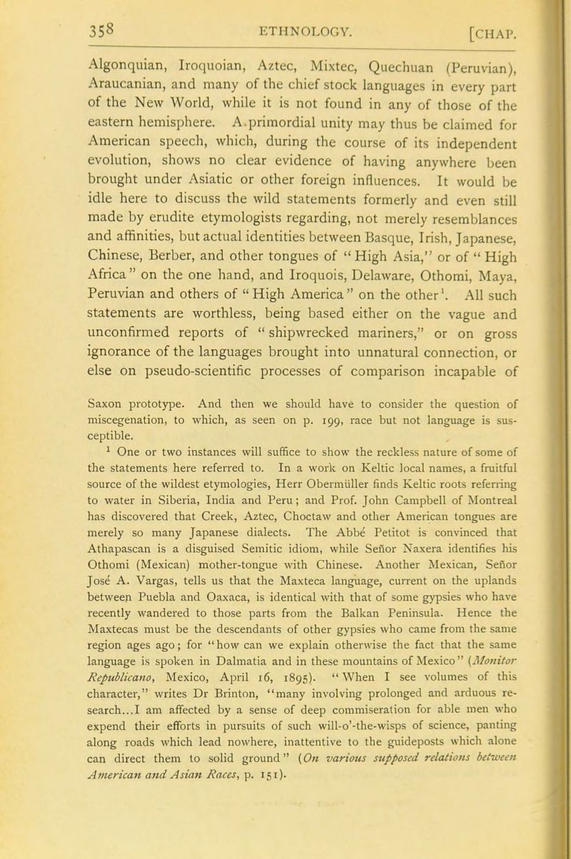 Algonquian, Iroquoian, Aztec, Mixtec, Quechuan (Peruvian), Araucanian, and many of the chief stock languages in every part of the New World, while it is not found in any of those of the eastern hemisphere. A.primordial unity may thus be claimed for American speech, which, during the course of its independent evolution, shows no clear evidence of having anywhere been brought under Asiatic or other foreign influences. It would be idle here to discuss the wild statements formerly and even still made by erudite etymologists regarding, not merely resemblances and affinities, but actual identities between Basque, Irish, Japanese, Chinese, Berber, and other tongues of  High Asia, or of  High Africa  on the one hand, and Iroquois, Delaware, Othomi, Maya, Peruvian and others of  High America on the other'. All such statements are worthless, being based either on the vague and unconfirmed reports of  shipwrecked mariners, or on gross ignorance of the languages brought into unnatural connection, or else on pseudo-scientific processes of comparison incapable of Saxon prototype. And then we should have to consider the question of miscegenation, to which, as seen on p. 199, race but not language is sus- ceptible. ^ One or two instances will suffice to show the reckless nature of some of the statements here referred to. In a work on Keltic local names, a fruitful source of the wildest etymologies, Herr Obermiiller finds Keltic roots referring to water in Siberia, India and Peru; and Prof. John Campbell of Montreal has discovered that Creek, Aztec, Choctaw and other American tongues are merely so many Japanese dialects. The Abbe Pelitot is convinced that Athapascan is a disguised Semitic idiom, while Sefior Naxera identifies his Othomi (Mexican) mother-tongue with Chinese. Another Mexican, Sefior Jose A. Vargas, tells us that the Maxteca language, current on the uplands between Puebla and Oaxaca, is identical with that of some gypsies who have recently wandered to those parts from the Balkan Peninsula. Hence the Maxtecas must be the descendants of other gypsies who came from the same region ages ago; for  how can we explain otherwise the fact that the same language is spoken in Dalmatia and in these mountains of Mexico {Mouiior Republicano, Mexico, April 16, 1895). When I see volumes of this character, writes Dr Brinton, many involving prolonged and arduous re- search...! am affected by a sense of deep commiseration for able men who expend their efforts in pursuits of such will-o'-the-wisps of science, panting along roads which lead nowhere, inattentive to the guideposts which alone can direct them to solid ground (On various supposed relations between American and Asian Races, p. 151).
