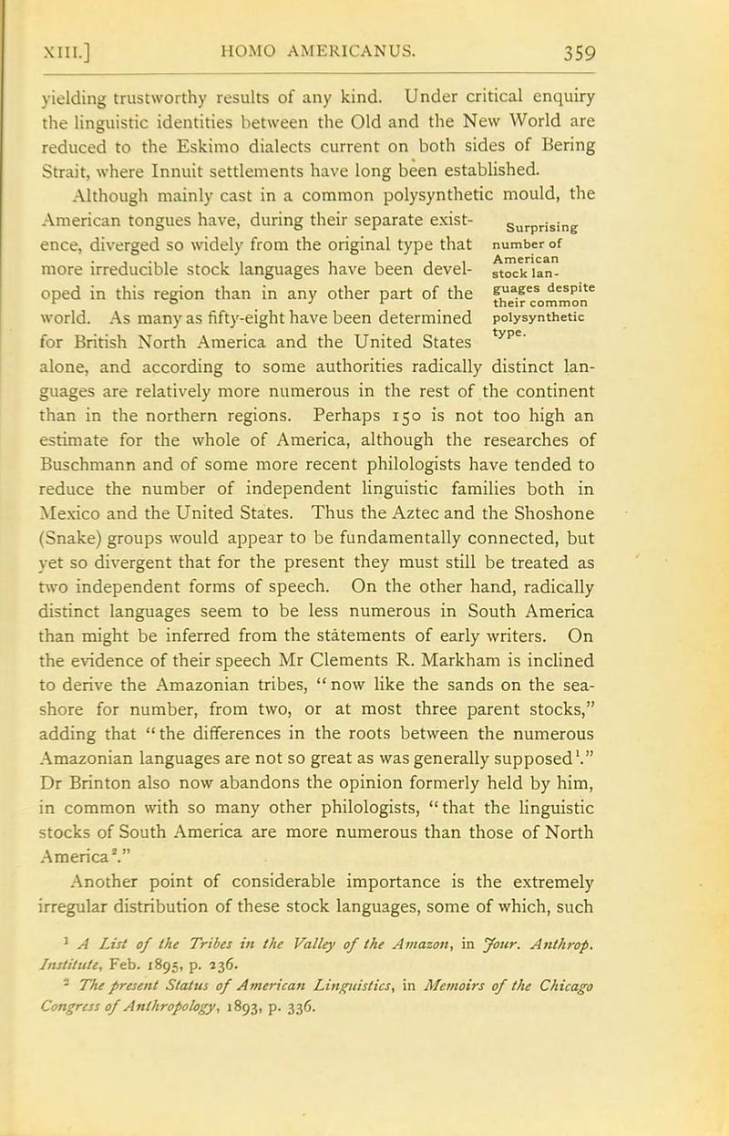 yielding trustworthy results of any kind. Under critical enquiry the linguistic identities between the Old and the New World are reduced to the Eskimo dialects current on both sides of Bering Strait, where Innuit settlements have long been established. Although mainly cast in a common polysynthetic mould, the American tongues have, during their separate exist- surprising ence, diverged so widely from the original type that number of more irreducible stock languages have been devel- stock lan- oped in this region than in any other part of the despite ^ ° J r their common world. As many as fifty-eight have been determined polysynthetic for British North America and the United States alone, and according to some authorities radically distinct lan- guages are relatively more numerous in the rest of the continent than in the northern regions. Perhaps 150 is not too high an estimate for the whole of America, although the researches of Buschmann and of some more recent philologists have tended to reduce the number of independent linguistic families both in Mexico and the United States. Thus the Aztec and the Shoshone (Snake) groups would appear to be fundamentally connected, but yet so divergent that for the present they must still be treated as two independent forms of speech. On the other hand, radically distinct languages seem to be less numerous in South America than might be inferred from the statements of early writers. On the evidence of their speech Mr Clements R. Markham is inclined to derive the Amazonian tribes, now like the sands on the sea- shore for number, from two, or at most three parent stocks, adding that the differences in the roots between the numerous Amazonian languages are not so great as was generally supposed'. Dr Brinton also now abandons the opinion formerly held by him, in common with so many other philologists, that the linguistic stocks of South America are more numerous than those of North America^ Another point of considerable importance is the extremely irregular distribution of these stock languages, some of which, such ' A List of the Tribes in the Valley of the Amazon, in your. Anthrop. Institute, Feb. 1895, p. 236. ' The present Status of American Linguistics, in Memoirs of the Chicago Congress of Anthropology, 1893, p. 336.