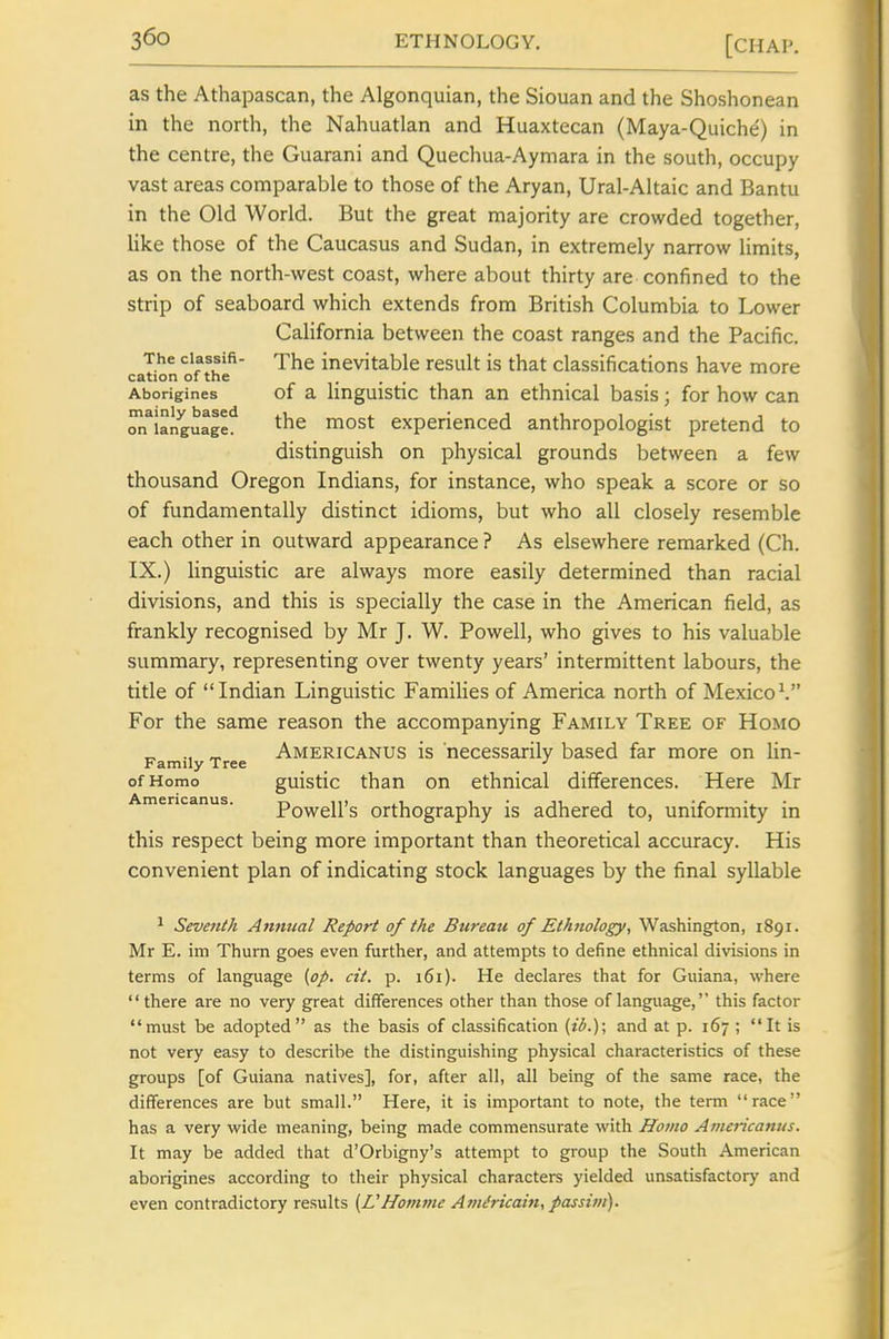 as the Athapascan, the Algonquian, the Siouan and the Shoshonean in the north, the Nahuatlan and Huaxtecan (Maya-Quiche) in the centre, the Guarani and Quechua-Aymara in the south, occupy vast areas comparable to those of the Aryan, Ural-Altaic and Bantu in the Old World. But the great majority are crowded together, like those of the Caucasus and Sudan, in extremely narrow limits, as on the north-west coast, where about thirty are confined to the strip of seaboard which extends from British Columbia to Lower California between the coast ranges and the Pacific. The ciassifi- inevitable result is that classifications have more cation of the Aborigines of a linguistic than an ethnical basis; for how can oJTianguage^ the most experienced anthropologist pretend to distinguish on physical grounds between a few thousand Oregon Indians, for instance, who speak a score or so of fundamentally distinct idioms, but who all closely resemble each other in outward appearance ? As elsewhere remarked (Ch. IX.) linguistic are always more easily determined than racial divisions, and this is specially the case in the American field, as frankly recognised by Mr J. W. Powell, who gives to his valuable summary, representing over twenty years' intermittent labours, the title of Indian Linguistic Famihes of America north of Mexico^ For the same reason the accompanying Family Tree of Homo ^ ., „ Americanus is necessarily based far more on lin- Family Tree _ _ _ •' of Homo guistic than on ethnical differences. Here Mr Americanus. Powell's Orthography is adhered to, uniformity in this respect being more important than theoretical accuracy. His convenient plan of indicating stock languages by the final syllable ^ Seventh Annual Report of the Bureati of Ethnology, Washington, 1891. Mr E. im Thurn goes even further, and attempts to define ethnical divisions in terms of language (op. cit. p. 161). He declares that for Guiana, where there are no very great differences other than those of language, this factor must be adopted as the basis of classification (ib.)\ and at p. 167 ; It is not very easy to describe the distinguishing physical characteristics of these groups [of Guiana natives], for, after all, all being of the same race, the differences are but small. Here, it is important to note, the term race has a very wide meaning, being made commensurate with Homo Americanus. It may be added that d'Orbigny's attempt to group the South American aborigines according to their physical characters yielded unsatisfactory and even contradictory results i^VHomme Am^ricain, passim).