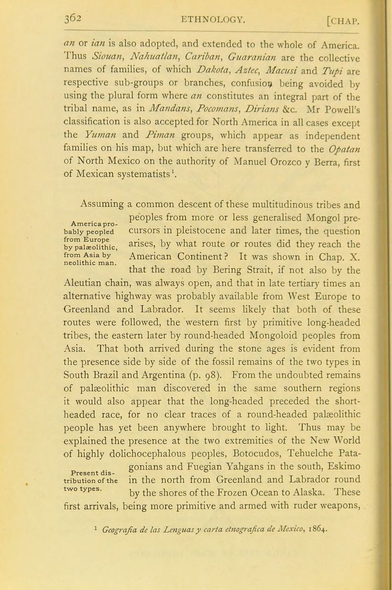 an or tan is also adopted, and extended to the whole of America. Thus Siouan, Nahuailan, Caribati, Guaranian are the collective names of families, of which Dakota, Aztec, Macusi and Tupi are respective sub-groups or branches, confusion being avoided Ijy using the plural form where a7t constitutes an integral part of the tribal name, as in Majidans, Focomajts, Dirians &c. Mr Powell's classification is also accepted for North America in all cases except the Yu?nan and Piman groups, which appear as independent families on his map, but which are here transferred to the Opatan of North Mexico on the authority of Manuel Orozco y Berra, first of Mexican systematists'. Assuming a common descent of these multitudinous tribes and peoples from more or less generalised Mongol pre- Americapro- . . o i bably peopled cursors m pleistoccne and later times, the question by^ake^o'uthic, ^rises, by what route or routes did they reach the from Asia by American Continent ? It was shown in Chap. X. neolithic man. that the road by Bering Strait, if not also by the Aleutian chain, was always open, and that in late tertiary times an alternative highway was probably available from West Europe to Greenland and Labrador. It seems likely that both of these routes were followed, the western first by primitive long-headed tribes, the eastern later by round-headed Mongoloid peoples from Asia. That both arrived during the stone ages is evident from the presence side by side of the fossil remains of the two types in South Brazil and Argentina (p. 98). From the undoubted remains of palaeolithic man discovered in the same southern regions it would also appear that the long-headed preceded the short- headed race, for no clear traces of a round-headed palaeoHthic people has yet been anywhere brought to light. Thus may be explained the presence at the two extremities of the New World of highly doHchocephalous peoples, Botocudos, Tehuelche Pata- p ^ J- gonians and Fuegian Yahgans in the south, Eskimo tribution of the in the north from Greenland and Labrador round two types. ^j^g shores of the Frozen Ocean to Alaska. These first arrivals, being more primitive and armed with ruder weapons. ^ Geografia de las Lenguas y carta etnografica de Mexico, 1864.