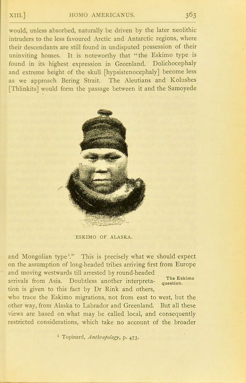 would, unless absorbed, naturally be driven by the later neolithic intruders to the less fovoured Arctic and Antarctic regions, where their descendants are still found in undisputed possession of their uninviting homes. It is noteworthy that the Eskimo type is found in its highest expression in Greenland. Dolichocephaly and extreme height of the skull [hypsistenocephaly] become less as we approach Bering Strait. The Aleutians and Kolushes [ThHnkits] would form the passage between it and the Samoyede and Mongolian type'. This is precisely what we should expect on the assumption of long-headed tribes arriving first from Europe and moving westwards till arrested by round-headed arrivals from Asia. Doubtless another interpreta- qu^sti(^^''° tion is given to this fact by Dr Rink and others, who trace the Eskimo migrations, not from east to west, but the other way, from Alaska to Labrador and Greenland. But all these views are based on what may be called local, and consequently restricted considerations, which take no account of the broader ' Topinard, Anthropology, p. 473.