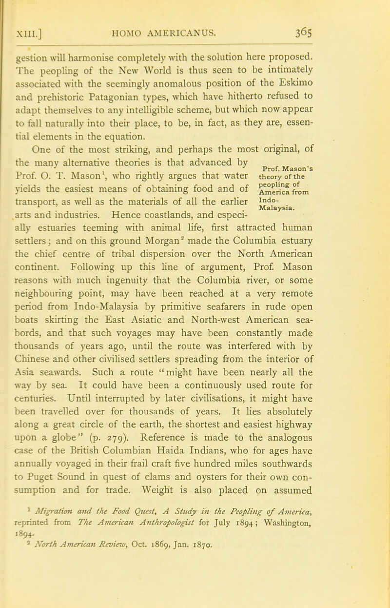 gestion will harmonise completely with the solution here proposed. The peopling of the New World is thus seen to be intimately associated with the seemingly anomalous position of the Eskimo and prehistoric Patagonian types, which have hitherto refused to adapt themselves to any intelligible scheme, but which now appear to fall naturally into their place, to be, in fact, as they are, essen- tial elements in the equation. One of the most striking, and perhaps the most original, of the many alternative theories is that advanced by ■' Prof. Mason's Prof. O. T. Mason , who nghtly argues that water theory of the yields the easiest means of obtaining food and of America from transport, as well as the materials of all the earlier indo- Malaysia. arts and industries. Hence coastlands, and especi- ally estuaries teeming with animal life, first attracted human settlers ; and on this ground Morgan^ made the Columbia estuary the chief centre of tribal dispersion over the North American continent. Follo\ving up this line of argument. Prof Mason reasons with much ingenuity that the Columbia river, or some neighbouring point, may have been reached at a very remote period from Indo-Malaysia by primitive seafarers in rude open boats skirting the East Asiatic and North-west American sea- bords, and that such voyages may have been constantly made thousands of years ago, until the route was interfered with by Chinese and other civilised settlers spreading from the interior of Asia seawards. Such a route might have been nearly all the way by sea. It could have been a continuously used route for centuries. Until interrupted by later civilisations, it might have been travelled over for thousands of years. It lies absolutely along a great circle of the earth, the shortest and easiest highway upon a globe (p. 279). Reference is made to the analogous case of the British Columbian Haida Indians, who for ages have annually voyaged in their frail craft five hundred miles southwards to Puget Sound in quest of clams and oysters for their own con- sumption and for trade. Weight is also placed on assumed ^ Migration atid the Food Quest, A Study in the Peopling of America, reprinted from The American Anthropologist for July 1894; Washington, 1894. * North American Review, Oct. 1869, Jan. 1870.