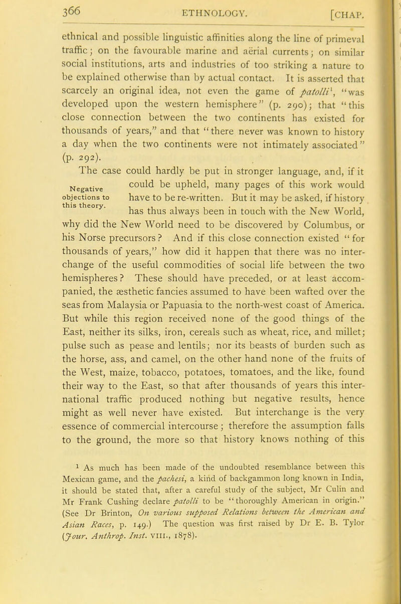 ethnical and possible linguistic affinities along the line of primeval traffic; on the favourable marine and atirial currents; on similar social institutions, arts and industries of too striking a nature to be explained otherwise than by actual contact. It is asserted that scarcely an original idea, not even the game of patolli\ was developed upon the western hemisphere (p, 290); that this close connection between the two conrinents has existed for thousands of years, and that  there never was known to history a day when the two continents were not intimately associated (p. 292). The case could hardly be put in stronger language, and, if it Negative could be Upheld, many pages of this work would objections to have to be re-written. But it may be asked, if history this theory. always been in touch with the New World, why did the New World need to be discovered by Columbus, or his Norse precursors ? And if this close connection existed  for thousands of years, how did it happen that there was no inter- change of the useful commodities of social Hfe between the two hemispheres? These should have preceded, or at least accom- panied, the aesthetic fancies assumed to have been wafted over the seas from Malaysia or Papuasia to the north-west coast of America. But while this region received none of the good things of the East, neither its silks, iron, cereals such as wheat, rice, and millet; pulse such as pease and lentils; nor its beasts of burden such as the horse, ass, and camel, on the other hand none of the fruits of the West, maize, tobacco, potatoes, tomatoes, and the like, found their way to the East, so that after thousands of years this inter- national traffic produced nothing but negative results, hence might as well never have existed. But interchange is the very essence of commercial intercourse; therefore the assumption falls to the ground, the more so that history knows nothing of this 1 As much has been made of the undoubted resemblance between this Mexican game, and the pachesi, a kind of backgammon long known in India, it should be stated that, after a careful study of the subject, Mr Culin and Mr Frank Gushing declare pa/oih to be thoroughly American in origin. (See Dr Brinton, On various supposed Relations between the American and Asia7t Races, p. 149.) The question was first raised by Dr E. B. Tylor (Jour. Anthrop. List, viii., 1878).