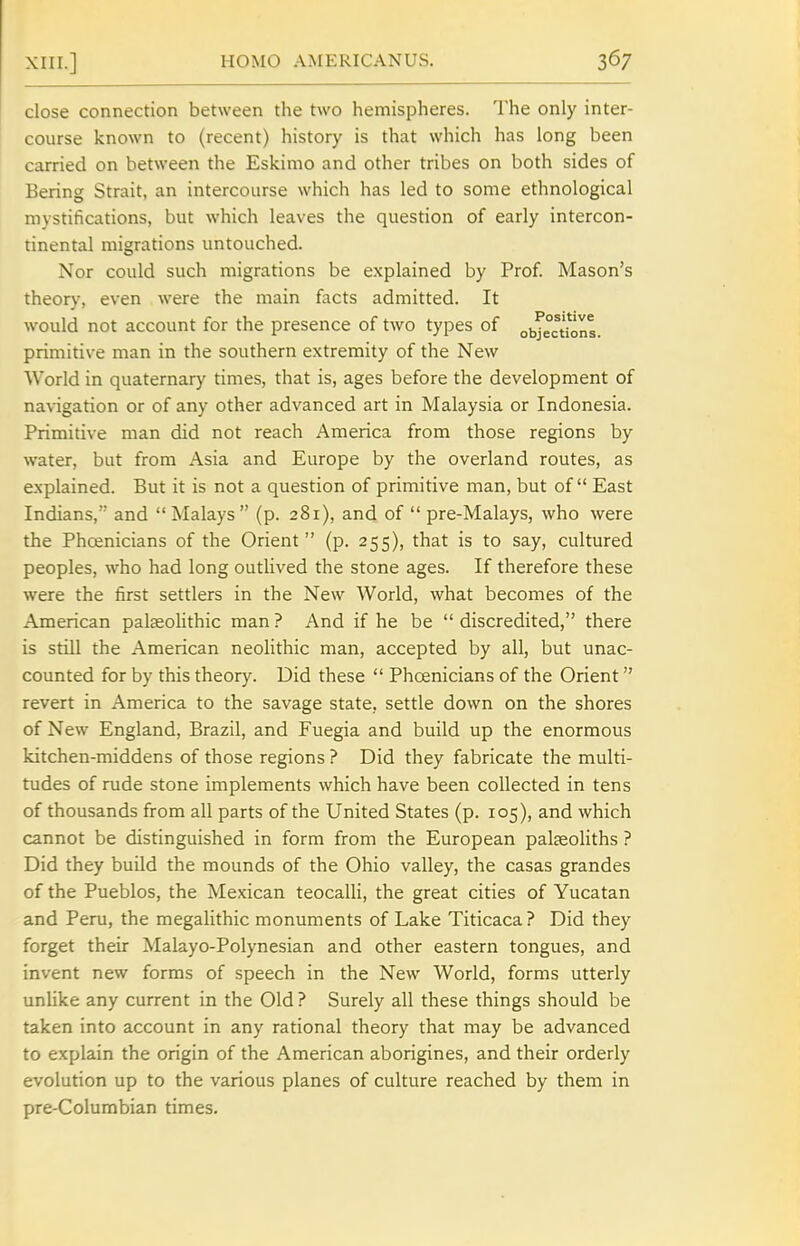 close connection between the two hemispheres. The only inter- course known to (recent) history is that which has long been carried on between the Eskimo and other tribes on both sides of Bering Strait, an intercourse which has led to some ethnological mystifications, but which leaves the question of early intercon- tinental migrations untouched. Nor could such migrations be explained by Prof. Mason's theor}', even were the main facts admitted. It would not account for the presence of two types of objections, primitive man in the southern extremity of the New World in quaternary times, that is, ages before the development of navigation or of any other advanced art in Malaysia or Indonesia. Primitive man did not reach America from those regions by water, but from Asia and Europe by the overland routes, as explained. But it is not a question of primitive man, but of East Indians, and Malays (p. 281), and of  pre-Malays, who were the Phoenicians of the Orient  (p. 255), that is to say, cultured peoples, who had long outlived the stone ages. If therefore these were the first settlers in the New World, what becomes of the American pateoUthic man ? And if he be  discredited, there is still the American neolithic man, accepted by all, but unac- counted for by this theory. Did these  Phoenicians of the Orient revert in America to the savage state, settle down on the shores of New England, Brazil, and Fuegia and build up the enormous kitchen-middens of those regions ? Did they fabricate the multi- tudes of rude stone implements which have been collected in tens of thousands from all parts of the United States (p. 105), and which cannot be distinguished in form from the European palaeoliths ? Did they build the mounds of the Ohio valley, the casas grandes of the Pueblos, the Mexican teocalli, the great cities of Yucatan and Peru, the megalithic monuments of Lake Titicaca? Did they forget their Malayo-Polynesian and other eastern tongues, and invent new forms of speech in the New World, forms utterly unlike any current in the Old ? Surely all these things should be taken into account in any rational theory that may be advanced to explain the origin of the American aborigines, and their orderly evolurion up to the various planes of culture reached by them in pre-Columbian times.