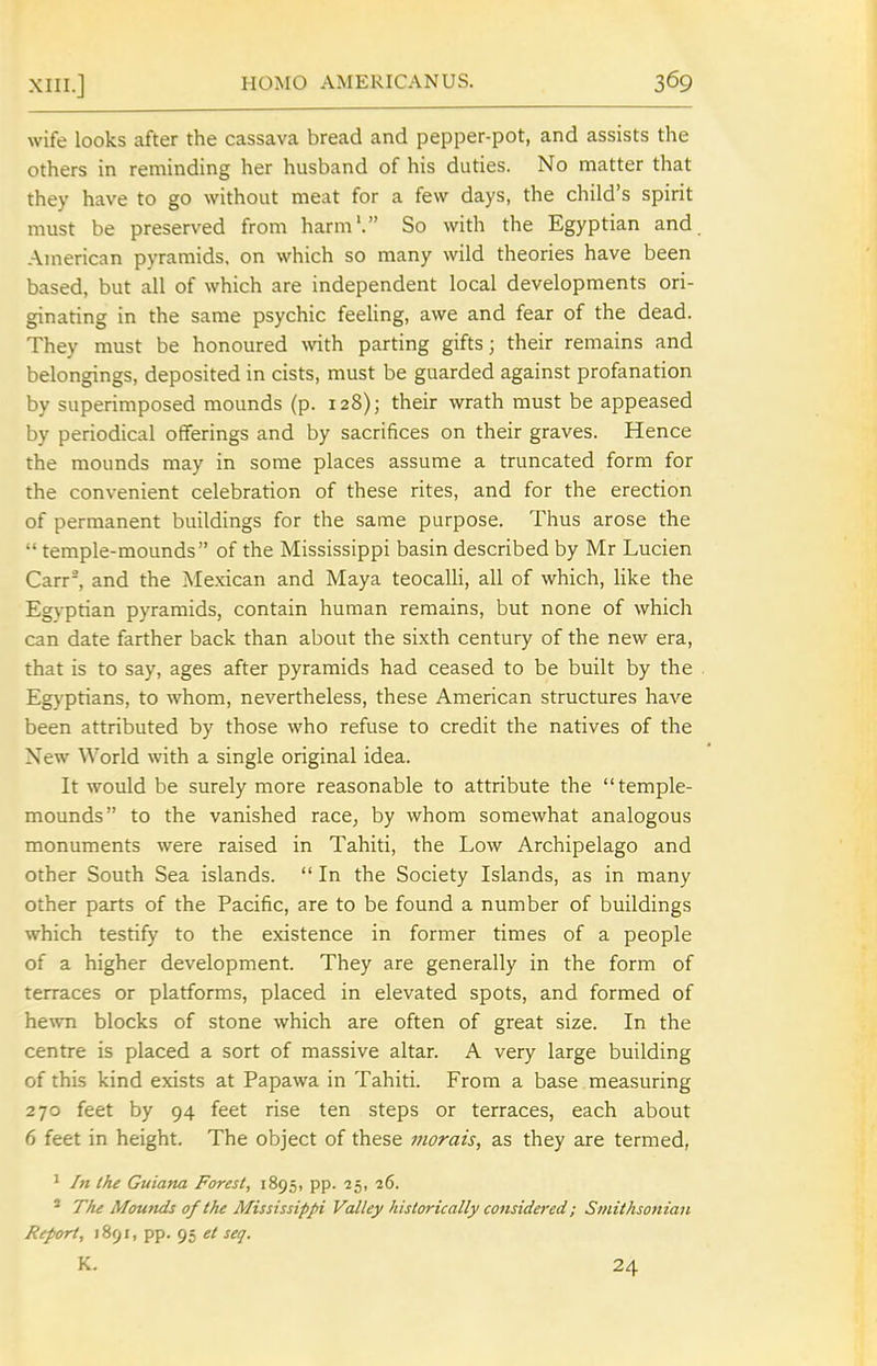 wife looks after the cassava bread and pepper-pot, and assists the others in reminding her husband of his duties. No matter that they have to go without meat for a few days, the child's spirit must be preserved from harm'. So with the Egyptian and American pyramids, on which so many wild theories have been based, but all of which are independent local developments ori- ginating in the same psychic feeling, awe and fear of the dead. They must be honoured with parting gifts; their remains and belongings, deposited in cists, must be guarded against profanation by superimposed mounds (p. 128); their wrath must be appeased by periodical offerings and by sacrifices on their graves. Hence the mounds may in some places assume a truncated form for the convenient celebration of these rites, and for the erection of permanent buildings for the same purpose. Thus arose the  temple-mounds of the Mississippi basin described by Mr Lucien Carr^ and the Mexican and Maya teocalli, all of which, like the Egyptian pyramids, contain human remains, but none of whicli can date farther back than about the sixth century of the new era, that is to say, ages after pyramids had ceased to be built by the Egyptians, to whom, nevertheless, these American structures have been attributed by those who refuse to credit the natives of the New World with a single original idea. It would be surely more reasonable to attribute the temple- mounds to the vanished race^ by whom somewhat analogous monuments were raised in Tahiti, the Low Archipelago and other South Sea islands.  In the Society Islands, as in many other parts of the Pacific, are to be found a number of buildings which testify to the existence in former times of a people of a higher development. They are generally in the form of terraces or platforms, placed in elevated spots, and formed of hevm blocks of stone which are often of great size. In the centre is placed a sort of massive altar. A very large building of this kind exists at Papawa in Tahiti. From a base measuring 270 feet by 94 feet rise ten steps or terraces, each about 6 feet in height. The object of these viorais, as they are termed, 1 In the Guiana Forest, 1895, pp. ■25, 36. * The Mounds of the Mississippi Valley historically considered; Smithsonian Report, 1891, pp. 95 et seq. K. 24