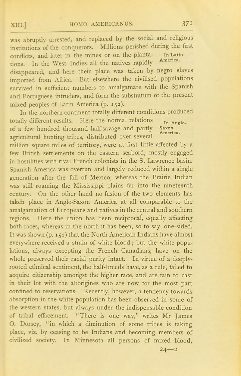 was abruptly arrested, and replaced by the social and religious institutions of the conquerors. Millions perished during the first conflicts, and later in the mines or on the planta- in Latin tions. In the West Indies all the natives rapidly disappeared, and here their place was taken by negro slaves imported from Africa. But elsewhere the civiUsed populations survived in sufficient numbers to amalgamate with the Spanish and Portuguese intruders, and form the substratum of the present mixed peoples of Latin America (p. 152). In the northern continent totally different conditions produced totally different results. Here the normal relations Angio- of a few hundred thousand half-savage and partly Saxon , America. agncultural hunting tnbes, distnbuted over several million square miles of territory, were at first little affected by a few British settlements on the eastern seabord, mostly engaged in hostiUties vnih rival French colonists in the St Lawrence basin. Spanish America was overrun and largely reduced within a single generation after the fall of Mexico, whereas the Prairie Indian was still roaming the Mississippi plains far into the nineteenth centiuy. On the other hand no fusion of the two elements has taken place in Anglo-Saxon America at all comparable to the amalgamation of Europeans and natives in the central and southern regions. Here the union has been reciprocal, equally affecting both races, whereas in the north it has been, so to say, one-sided. It was shown (p. 152) that the North American Indians have almost everywhere received a strain of white blood; but the white popu- lations, always excepting the French Canadians, have on the whole preserved their racial purity intact. In virtue of a deeply- rooted ethnical sentiment, the half-breeds have, as a rule, failed to acquire citizenship amongst the higher race, and are fain to cast in their lot with the aborigines who are now for the most part confined to reservations. Recently, however, a tendency towards absorption in the white population has been observed in some of the western states, but always under the indispensable condition of tribal efTacement. There is one way, writes Mr James O. Dorsey, in which a diminution of some tribes is taking place, viz. by ceasing to be Indians and becoming members of civilized society. In Minnesota all persons of mixed blood, 24—2