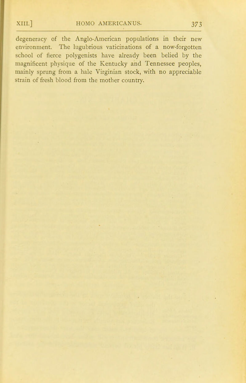 degeneracy of the Anglo-American populations in their new environment. The lugubrious vaticinations of a now-forgotten school of fierce polygenists have already been belied by the magnificent physique of the Kentucky and Tennessee peoples, mainly sprung from a hale Virginian stock, with no appreciable strain of fresh blood from the mother country.