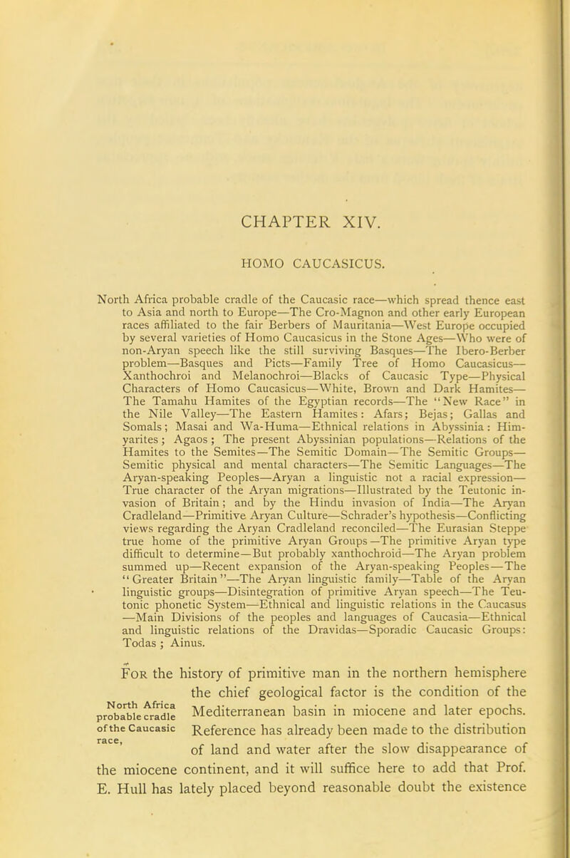 CHAPTER XIV. HOMO CAUCASICUS. North Africa probable cradle of the Caucasic race—which spread thence east to Asia and north to Europe—The Cro-Magnon and other early European races affiliated to the fair Berbers of Mauritania—West Europe occupied by several varieties of Homo Caucasicus in the Stone Ages—\Vho were of non-Aryan speech like the still surviving Basques—The Ibero-Berber problem—Basques and Picts—Family Tree of Homo Caucasicus— Xanthochroi and Melanochroi—Blacks of Caucasic Type—Physical Characters of Homo Caucasicus—White, Brown and Dark Hamites— The Tamahu Hamites of the Egyptian records—The New Race in the Nile Valley—The Eastern Hamites: Afars; Bejas; Gallas and Somals; Masai and Wa-Huma—Ethnical relations in Abyssinia: Him- yarites ; Agaos ; The present Abyssinian populations—Relations of the Hamites to the Semites—The Semitic Domain—The Semitic Groups— Semitic physical and mental characters—The Semitic Languages—The Aryan-speaking Peoples—Aryan a linguistic not a racial expression— True character of the Aryan migrations—Illustrated by the Teutonic in- vasion of Britain; and by the Hindu invasion of India—The Ar}'an Cradleland—Primitive Aryan Culture—Schrader's hypothesis—Conflicting views regarding the Aryan Cradleland reconciled—The Eurasian Steppe true home of the primitive Aryan Groups —The primitive Aryan type difficult to determine—But probably xanthochroid—The Aryan problem summed up—Recent expansion of the Aryan-speaking Peoples-—The Greater Britain—The Aryan linguistic family—-Table of the Aryan linguistic groups—Disintegration of primitive Aryan speech—The Teu- tonic phonetic System—Ethnical and linguistic relations in the Caucasus —Main Divisions of the peoples and languages of Caucasia—Ethnical and linguistic relations of the Dravidas—Sporadic Caucasic Groups: Todas ; Ainus. For the history of primitive man in the northern hemisphere the chief geological factor is the condition of the pr^ba'bii'efrtdie Mediterranean basin in miocene and later epochs. of the Caucasic Reference has already been made to the distribution of land and water after the slow disappearance of the miocene continent, and it will suffice here to add that Prof. E. Hull has lately placed beyond reasonable doubt the existence