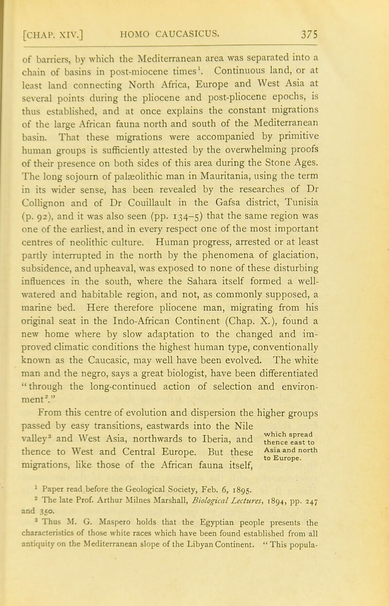 of barriers, by which the Mediterranean area was separated into a chain of basins in post-niiocene times'. Continuous land, or at least land connecting North Africa, Europe and West Asia at several points during the pHocene and post-pliocene epochs, is thus established, and at once explains the constant migrations of the large African fauna north and south of the Mediterranean basin. That these migrations were accompanied by primitive human groups is sufficiently attested by the overwhelming proofs of their presence on both sides of this area during the Stone Ages. The long sojourn of palaeolithic man in Mauritania, using the term in its wider sense, has been revealed by the researches of Dr Collignon and of Dr Couillault in the Gafsa district, Tunisia (p. 92), and it was also seen (pp. 134-5) that the same region was one of the earliest, and in every respect one of the most important centres of neolithic culture. Human progress, arrested or at least partly interrupted in the north by the phenomena of glaciation, subsidence, and upheaval, was exposed to none of these disturbing influences in the south, where the Sahara itself formed a well- watered and habitable region, and not, as commonly supposed, a marine bed. Here therefore pliocene man, migrating from his original seat in the Indo-African Continent (Chap. X.), found a new home where by slow adaptation to the changed and im- proved climatic conditions the highest human type, conventionally known as the Caucasic, may well have been evolved. The white man and the negro, says a great biologist, have been differentiated  through the long-continued action of selection and environ- ment I From this centre of evolution and dispersion the higher groups passed by easy transitions, eastwards into the Nile valley* and West Asia, northwards to Iberia, and JhencVeasTto thence to West and Central Europe. But these Asia and north to Europe. migrations, like those of the African fauna itself, ^ Paper read before the Geological Society, Feb. 6, 1895. ^ The late Prof. Arthur Milnes Marshall, Biological Lectures, 1894, pp. 247 and ^so. ' Thu.s M. G. Maspero holds that the Egyptian people presents the characteristics of those white races which have been found established from all antiquity on the Mediterranean slope of the Libyan Continent.  This popula-