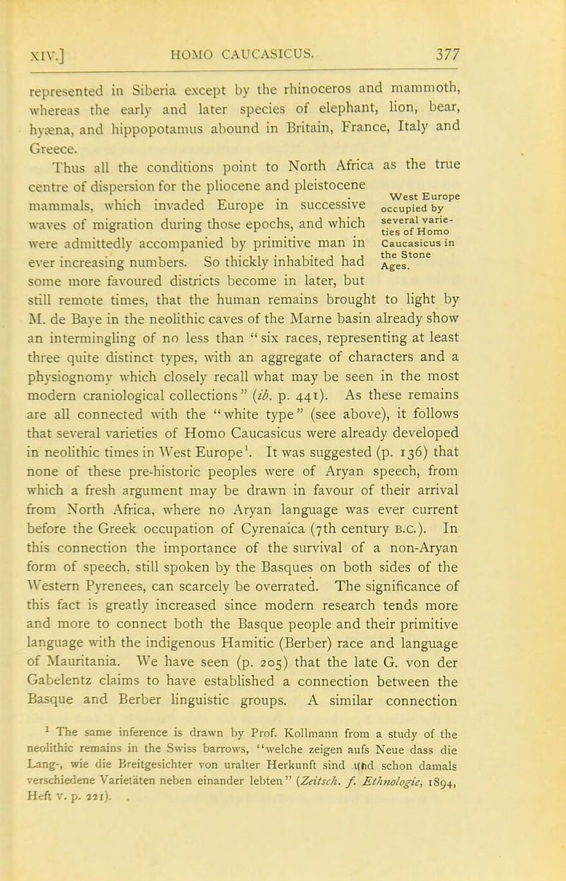 represented in Siberia except by the rhinoceros and mammoth, whereas the early and later species of elephant, lion, bear, hy£ena, and hippopotamus abound in Britain, France, Italy and Greece. Thus all the conditions point to North Africa as the true centre of dispersion for the pHocene and pleistocene West Europe mammals, which mvaded Europe m successive occupied by waves of migration during those epochs, and which were admittedly accompanied by primitive man in caucasicus in ever increasing numbers. So thickly inhabited had Ages.*°^ some more favoured districts become in later, but still remote times, that the human remains brought to light by M. de Baye in the neolithic caves of the Marne basin already show an intermingling of no less than  six races, representing at least three quite distinct types, with an aggregate of characters and a physiognomy which closely recall what may be seen in the most modern craniological collections {id. p. 441). As these remains are all connected wth the  white type (see above), it follows that several varieties of Homo Caucasicus were already developed in neolithic times in West Europe'. It was suggested (p. 136) that none of these pre-historic peoples were of Aryan speech, from which a fresh argument may be drawn in favour of their arrival from North Africa, where no Aryan language was ever current before the Greek occupation of Cyrenaica (7th century B.C.). In this connection the importance of the survival of a non-Aryan form of speech, still spoken by the Basques on both sides of the Western Pyrenees, can scarcely be overrated. The significance of this fact is greatly increased since modern research tends more and more to connect both the Basque people and their primitive language with the indigenous Hamitic (Berber) race and language of Mauritania. We have seen (p. 205) that the late G. von der Gabelentz claims to have established a connection between the Basque and Berber linguistic groups. A similar connection ' The same inference is drawn by Prof. Kollmann from a study of the neolithic remains in the Swiss barrows, welche zeigen aufs Neue dass die Lang-, wie die Breitgesichter von uralter Heri<unft sind Khd schon damals verschiedene Varietaten neben einander lebten {Zeitsch. f. Et/mologie, 1894, Heft v. p. 221). .