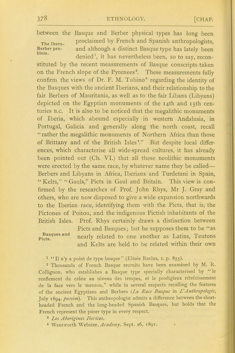 between the Basque and Berber physical types has long been The ibero proclaimed by French and Spanish anthropologists, Berber pro- and although a distinct Basque type has lately been denied', it has nevertheless been, so to say, recon- stituted by the recent measurements of Basque conscripts taken on the French slope of the Pyrenees ^ These measurements fully confirm the views of Dr. F. M. Tiibino^ regarding the identity of the Basques with the ancient Iberians, and their relationship to the fair Berbers of Mauritania, as well as to the fair Libans (Libyans) depicted on the Egyptian monuments of the 14th and 15th cen- turies B.C. It is also to be noticed that the megahthic monuments of Iberia, which abound especially in western Andalusia, in Portugal, Galicia and generally along the north coast, recall rather the megalithic monuments of Northern Africa than those of Brittany and of the British IslesBut despite local differ- ences, which characterise all wide-spread cultures, it has already been pointed out (Ch. VI.) that all these neolithic monuments were erected by the same race, by whatever name they be called— Berbers and Libyans in Africa, Iberians and Turdetani in Spain, Kelts, Gauls, Picts in Gaul and Britain. This view is con- firmed by the researches of Prof. John Rhys, Mr J. Gray and others, who are now disposed to give a wide expansion northwards to the Iberian race, identifying them with the Picts, that is, the Pictones of Poitou, and the indigenous Pictish inhabitants of the British Isles. Prof. Rhys certainly draws a distinction between Picts and Basques; but he supposes them to be as Picfs^'' ^^^ nearly related to one another as Latins, Teutons and Kelts are held to be related within their own 1  II n'y a point de type basque (Elisee Rectus, i. p. 855). 2 Thousands of French Basque recruits have been examined by M. R. Collignon, who establishes a Basque type specially characterised by le renflement du crane au niveau des tempes, et le prodigieux retrecissement de la face vers le menton, while in several respects recalling the features of the ancient Egyptians and Berbers {La Race Basque in UAnthropologic, July 1894, passim). This anthropologist admits a difference between the short- headed French and the long-headed Spanish Basques, but holds that the French represent the purer type in every respect. ^ Los Aborigines Ibericos. ■* Wentworth ^€o%'itx. Academy, Sept. 26, 1891.