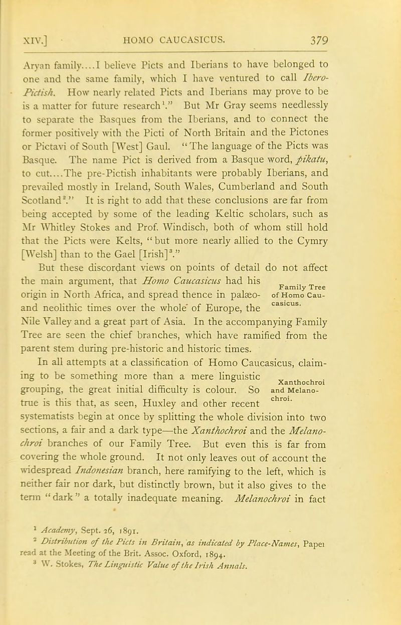 Aryan family....I believe Picts and Iberians to have belonged to one and the same family, which I have ventured to call Ibero- Pidish. How nearly related Picts and Iberians may prove to be is a matter for future research'. But Mr Gray seems needlessly to separate the Basques from the Iberians, and to connect the former positively with the Picti of North Britain and the Pictones or Pictavi of South [West] Gaul.  The language of the Picts was Basque. The name Pict is derived from a Basque word, pikatu, to cut...The pre-Pictish inhabitants were probably Iberians, and prevailed mostly in Ireland, South Wales, Cumberland and South Scotland'. It is right to add that these conclusions are far from being accepted by some of the leading Keltic scholars, such as Mr Whitley Stokes and Prof Windisch, both of whom still hold that the Picts were Kelts,  but more nearly allied to the Cymry [Welsh] than to the Gael [Irish]'. But these discordant views on points of detail do not affect the main argument, that Homo Caucasicus had his .... . Family Tree origin in North Africa, and spread thence in pateo- of Homo Cau- and neolithic times over the whole' of Europe, the Nile Valley and a great part of Asia. In the accompanying Family Tree are seen the chief branches, which have ramified from the parent stem during pre-historic and historic times. In all attempts at a classification of Homo Caucasicus, claim- ing to be something more than a mere linguistic . ° Xanthochroi groupmg, the great initial difficulty is colour. So and Melano- true is this that, as seen, Huxley and other recent systematists begin at once by splitting the whole division into two sections, a fair and a dark type—the Xanthochroi and the Melano- chroi branches of our Family Tree. But even this is far from covering the whole ground. It not only leaves out of account the \videspread Indofiesian branch, here ramifying to the left, which is neither fair nor dark, but distinctly brown, but it also gives to the term  dark  a totally inadequate meaning. Melanochroi in fact * Academy, Sept. 26, 1891. - Distribution of the Picts in Britain, as indicated by Place-Natnes, Papei read at the Meeting of the Brit. Assoc. Oxford, 1894. ' W. Stokes, The Linguistic Value of the Irish Annals.