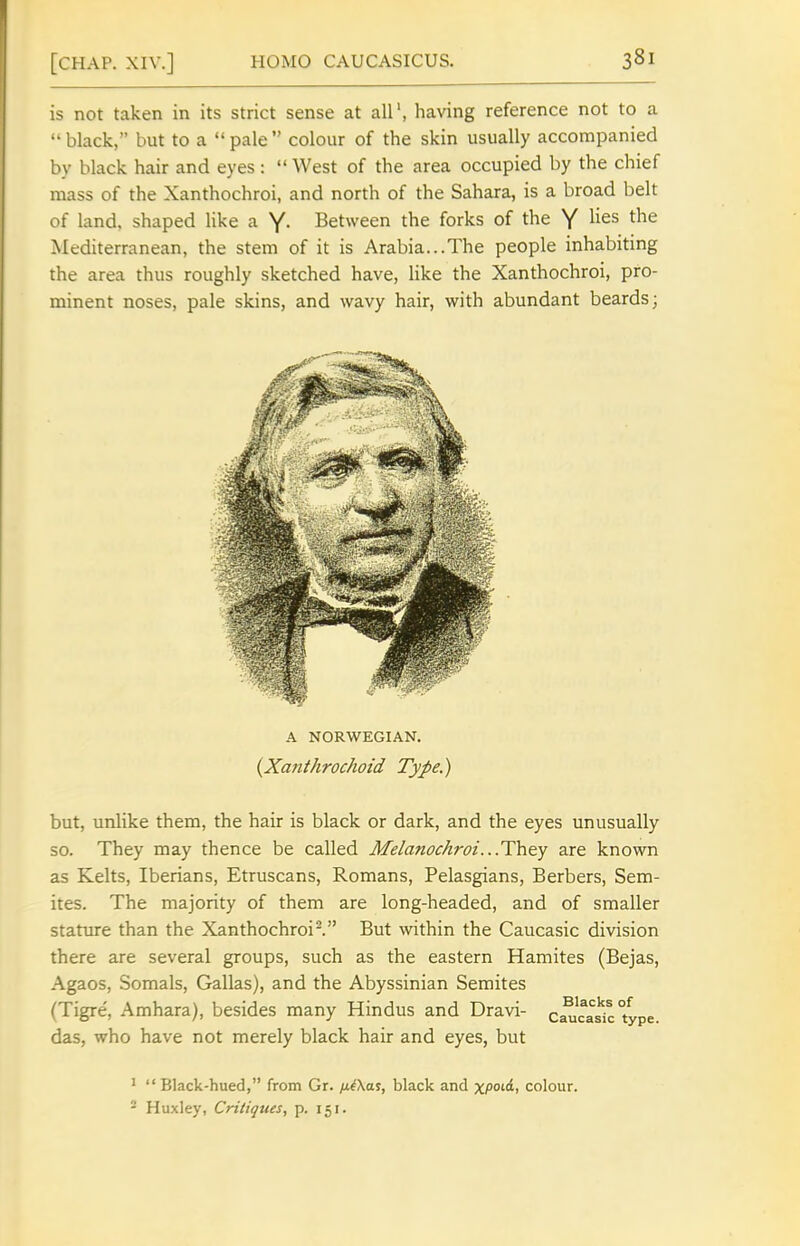 is not taken in its strict sense at all, having reference not to a  black, but to a  pale  colour of the skin usually accompanied by black hair and eyes :  West of the area occupied by the chief mass of the Xanthochroi, and north of the Sahara, is a broad belt of land, shaped like a Y- Between the forks of the Y ^i^^ the Mediterranean, the stem of it is Arabia...The people inhabiting the area thus roughly sketched have, like the Xanthochroi, pro- minent noses, pale skins, and wavy hair, with abundant beards; A NORWEGIAN. {Xanthrochoid Type.) but, unlike them, the hair is black or dark, and the eyes unusually so. They may thence be called Melanochroi...They are known as Kelts, Iberians, Etruscans, Romans, Pelasgians, Berbers, Sem- ites. The majority of them are long-headed, and of smaller stature than the Xanthochroi^. But within the Caucasic division there are several groups, such as the eastern Hamites (Bejas, Agaos, Somals, Gallas), and the Abyssinian Semites (Tigre, Amhara), besides many Hindus and Dravi- c^'casic°ype das, who have not merely black hair and eyes, but '  Black-hued, from Gr. liiXa^, black and xpo^i colour. - Huxley, Critiques, p. 151.