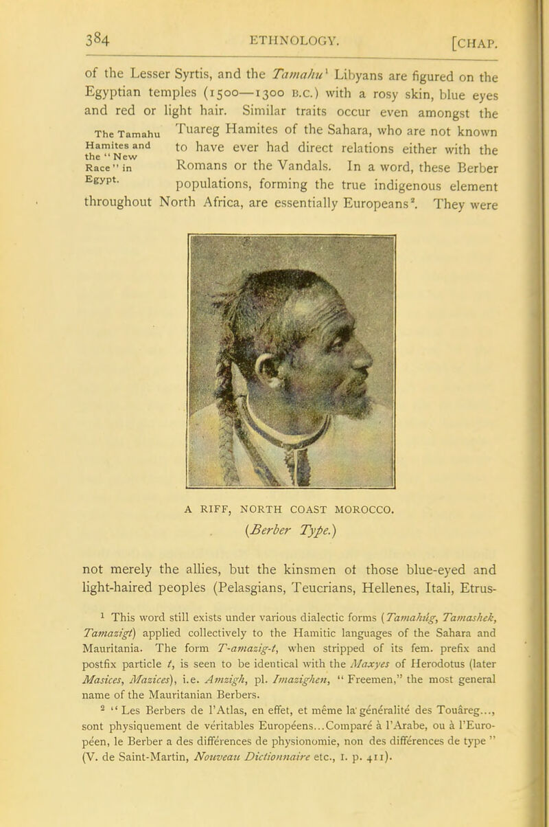 of the Lesser Syrtis, and the Tamahu^ Libyans are figured on the Egyptian temples (1500—1300 u.c.) with a rosy skin, blue eyes and red or light hair. Similar traits occur even amongst the The Tamahu Tuareg Hamites of the Sahara, who are not known Hamitesand to havc cver had direct relations either with the the  New Race in Romans or the Vandals. In a word, these Berber Egypt. populations, forming the true indigenous element throughout North Africa, are essentially Europeans ^ They were A RIFF, NORTH COAST MOROCCO. {Berber Type.) not merely the allies, but the kinsmen ot those blue-eyed and light-haired peoples (Pelasgians, Teucrians, Hellenes, Itali, Etrus- This word still exists under various dialectic forms (Tamahug, Tamashek, Tamazigi) applied collectively to the Hamitic languages of the Sahara and Mauritania. The form T-amazig-t, when stripped of its fem. prefix and postfix particle is seen to be identical with the Maxyes of Herodotus (later Masices, Mazices), i.e. Amzigh, pi. Imazighm,  Freemen, the most general name of the Mauritanian Berbers. ^  Les Berbers de I'Atlas, en efifet, et meme la'generalite des Touareg..., sent physiquement de veritables Europeens...Compare a I'Arabe, ou a I'Euro- peen, le Berber a des differences de physionomie, non des differences de type  (V. de Saint-Martin, Nouveati Dictionnaire etc., i. p. 411).