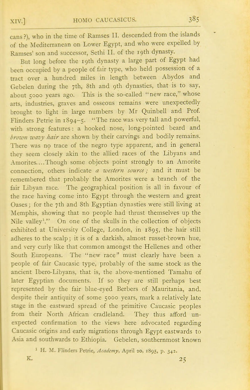 cans?), who in the time of Ramses II. descended from the islands of the Mediterranean on Lower Egypt, and who were expelled by Ramses' son and successor, Sethi II. of the 19th dynasty. But long before the 19th dynasty a large part of Egypt had been occupied by a people of fiiir type, who held possession of a tract over a hundred miles in length between Abydos and Gebelen during the 7th, 8th and 9th dynasties, that is to say, about 5000 years ago. This is the so-called new race, whose arts, industries, graves and osseous remains were unexpectedly brought to light in large numbers by Mr Quinbell and Prof. Flinders Petrie in 1894-5. The race was very tall and powerful, wth strong features: a hooked nose, long-pointed beard and broion ivavy hair are shown by their carvings and bodily remains. There was no trace of the negro type apparent, and in general they seem closely akin to the allied races of the Libyans and Amorites....Though some objects point strongly to an Amorite connection, others indicate a western source; and it must be remembered that probably the Amorites were a branch of the fair Libyan race. The geographical position is all in favour of the race having come into Egypt through the western and great Oases; for the 7th and 8th Egyptian dynasties were still living at ^lemphis, showing that no people had thrust themselves up the Nile valley'. On one of the skulls in the collection of objects exhibited at University College, London, in 1895, the hair still adheres to the scalp; it is of a darkish, almost russet-brown hue, and very curly like that common amongst the Hellenes and other South Europeans. The new race must clearly have been a people of fair Caucasic type, probably of the same stock as the ancient Ibero-Libyans, that is, the above-mentioned Tamahu of later Egyptian documents. If so they are still perhaps best represented by the fair blue-eyed Berbers of Mauritania, and, despite their antiquity of some 5000 years, mark a relatively late stage in the eastward spread of the primitive Caucasic peoples from their North African cradleland. They thus afford un- expected confirmation to the views here advocated regarding Caucasic origins and early migrations through Egypt eastwards to Asia and southwards to Ethiopia. Gebelen, southernmost known ' H. M. Flinders Petrie, Academy, April 20, 1895, p. 342. K. 25