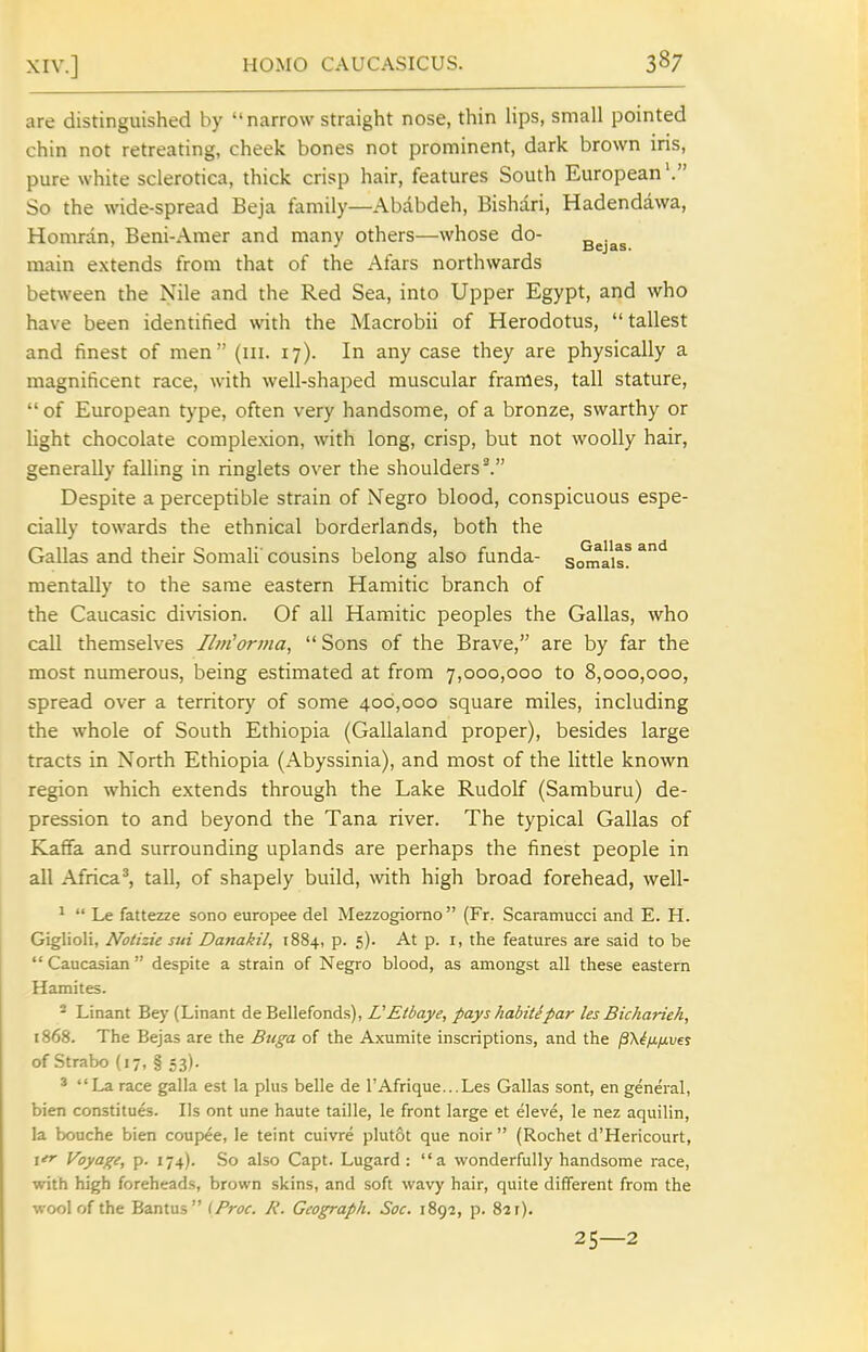 are distinguished by narrow straight nose, thin lips, small pointed chin not retreating, cheek bones not prominent, dark brown iris, pure white sclerotica, thick crisp hair, features South European'. So the wide-spread Beja family—Ababdeh, Bishari, Hadendawa, Homran, Beni-Amer and many others—whose do- ^ejas. main extends from that of the Afars northwards between the Nile and the Red Sea, into Upper Egypt, and who have been identified with the Macrobii of Herodotus, tallest and finest of men (iii. 17). In any case they are physically a magnificent race, with well-shaped muscular frames, tall stature,  of European type, often very handsome, of a bronze, swarthy or Ught chocolate complexion, with long, crisp, but not woolly hair, generally falling in ringlets over the shoulders^. Despite a perceptible strain of Negro blood, conspicuous espe- cially towards the ethnical borderlands, both the Gallas and their Somali' cousins belong also funda- somais? mentally to the same eastern Hamitic branch of the Caucasic division. Of all Hamitic peoples the Gallas, who call themselves I/m'orwa,  Sons of the Brave, are by far the most numerous, being estimated at from 7,000,000 to 8,000,000, spread over a territory of some 400,000 square miles, including the whole of South Ethiopia (Gallaland proper), besides large tracts in North Ethiopia (Abyssinia), and most of the little known region which extends through the Lake Rudolf (Samburu) de- pression to and beyond the Tana river. The typical Gallas of Kaffa and surrounding uplands are perhaps the finest people in all Africa ^ tall, of shapely build, with high broad forehead, well- ^  Le fattezze sono europee del Mezzogiorno (Fr. Scaramucci and E. H. Giglioli, Notizie sui Danakil, 1884, p. 5). At p. i, the features are said to be  Caucasian despite a strain of Negro blood, as amongst all these eastern Hamites. - Linant Bey (Linant de Bellefonds), UEtbaye, payshabitipar les Bicharieh, 1868. The Bejas are the Bttga of the Axumite inscriptions, and the p^ifinvef of Strabo (17, § 53). * La race galla est la plus belle de TAfriquc-Les Gallas sont, en general, bien constitues. lis ont une haute taille, le front large et eleve, le nez aquilin, la bouche bien coupee, le teint cuivre plutot que noir  (Rochet d'Hericourt, ler Voyage, p. 174). So also Capt. Lugard : a wonderfully handsome race, with high foreheads, brown skins, and soft wavy hair, quite different from the wool of the Bantus {Proc. A'. Geograph. Soc. iSgi, p. 821). 25—2