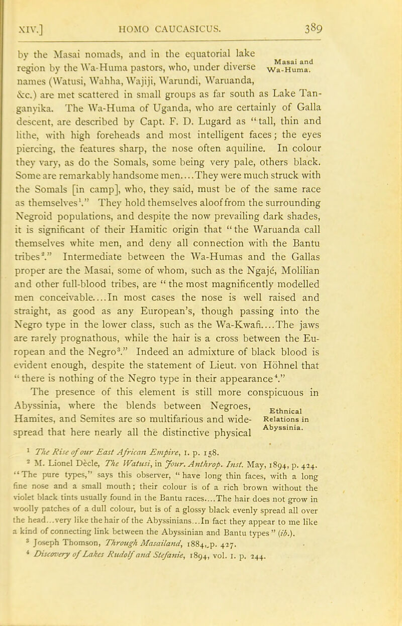 by the Masai nomads, and in the equatorial lake region by the AVa-Huma pastors, who, under diverse wa-^Huma. names (Watusi, Wahha, Wajiji, AVarundi, Waruanda, &:c.) are met scattered in small groups as far south as Lake Tan- ganyika. The Wa-Huma of Uganda, who are certainly of Galla descent, are described by Capt. F. D. Lugard as tall, thin and lithe, with high foreheads and most intelligent faces; the eyes piercing, the features sharp, the nose often aquiline. In colour they vary, as do the Somals, some being very pale, others black. Some are remarkably handsome men....They were much struck with the Somals [in camp], who, they said, must be of the same race as themselves'. They hold themselves aloof from the surrounding Negroid populations, and despite the now prevailing dark shades, it is significant of their Hamitic origin that  the Waruanda call themselves white men, and deny all connection with the Bantu tribes'. Intermediate between the Wa-Humas and the Gallas proper are the Masai, some of whom, such as the Ngaje, Molilian and other full-blood tribes, are  the most magnificently modelled men conceivable In most cases the nose is well raised and straight, as good as any European's, though passing into the Negro type in the lower class, such as the Wa-Kwafi The jaws are rarely prognathous, while the hair is a cross between the Eu- ropean and the Negro^ Indeed an admixture of black blood is evident enough, despite the statement of Lieut, von Hohnel that there is nothing of the Negro type in their appearance ^ The presence of this element is still more conspicuous in Abyssinia, where the blends between Negroes, Ethnical Hamites, and Semites are so multifarious and wide- Relations in spread that here nearly all the distinctive physical ^'^y^^''^- ^ The Rise of our East African Empire, I. p. 158. - M. Lionel Decle, The Wattisi, in your. Anthrop. Inst. May, 1894, p. 424. The pure types, says this observer, have long thin faces, with a long fine nose and a small mouth; their colour is of a rich brown without the violet black tints usually found in the Bantu races....The hair does not grow in woolly patches of a dull colour, but is of a glossy black evenly spread all over the head...very like the hair of the Abyssinians...In fact they appear to me like a kind of connecting link between the Abyssinian and Bantu types (ib.). * Joseph Thomson, Through Masailand, i884,,p. 427. * Discovery of Lakes Rudolf atid Stefatiie, 1894, vol. I. p. 244.
