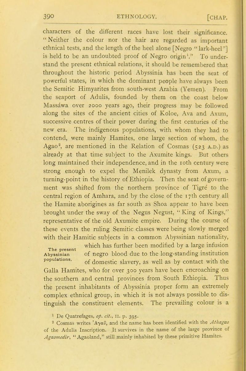 characters of the different races have lost their significance.  Neither the colour nor the hair are regarded as important ethnical tests, and the length of the heel alone [Negro lark-heel'] is held to be an undoubted proof of Negro origin'. To under- stand the present ethnical relations, it should be remembered that throughout the historic period Abyssinia has been the seat of powerful states, in which the dominant people have always been the Semitic Himyarites from south-west Arabia (Yemen). From the seaport of AduHs, founded by them on the coast below Massdwa over 2000 years ago, their progress may be followed along the sites of the ancient cities of Koloe, Ava and Axum, successive centres of their power during the first centuries of the new era. The indigenous populations, with whom they had to contend, were mainly Karaites, one large section of whom, the Agao^ are mentioned in the Relation of Cosmas (523 a.d.) as already at that time subject to the Axumite kings. But others long maintained their independence, and in the loth century were strong enough to expel the Menilek dynasty from Axum, a turning-point in the history of Ethiopia. Then the seat of govern- ment was shifted from the northern province of Tigre' to the central region of Amhara, and by the close of the 17th century all the Hamite aborigines as far south as Shoa appear to have been brought under the sway of the Negus Negust,  King of Kings, representative of the old Axumite empire. During the course of these events the ruling Semitic classes were being slowly merged with their Hamitic subjects in a common Abyssinian nationaUty, which has further been modified by a large infusion The present .. . Abyssinian of ncgro blood duc to the long-standmg institution populations. domestic slavery, as well as by contact with the Galla Karaites, who for over 300 years have been encroaching on the southern and central provinces frora South Ethiopia. Thus the present inhabitants of Abyssinia proper form an extremely complex ethnical group, in which it is not always possible to dis- tinguish the constituent elements. The prevailing colour is a 1 De Quatrefages, op. cit., 11. p. 395. 2 Cosmas writes 'A7aC, and the name has been identified with the Athagao of the Adulis Inscription. It survives in the name of the large pro%nnce of Agaomedir,  Agaoland, still mainly inhabited by these primitive Hamites.