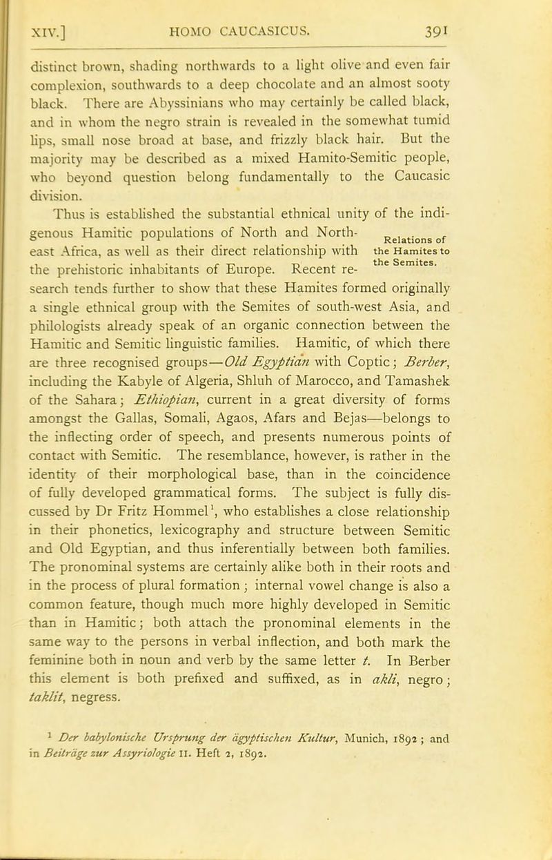 distinct brown, shading northwards to a light olive and even fair complexion, southwards to a deep chocolate and an almost sooty black. There are Abyssinians who may certainly be called black, and in whom the negro strain is revealed in the somewhat tumid lips, small nose broad at base, and frizzly black hair. But the majority may be described as a mixed Hamito-Semitic people, who beyond question belong fundamentally to the Caucasic division. Thus is established the substantial ethnical unity of the indi- genous Hamitic populations of North and North- Relations of east Africa, as well as their direct relationship with the Hamites to the prehistoric inhabitants of Europe. Recent re- search tends further to show that these Hamites formed originally a single ethnical group with the Semites of south-west Asia, and philologists already speak of an organic connection between the Hamitic and Semitic linguistic families. Hamitic, of which there are three recognised groups—Old Egyptian with Coptic; Berber, including the Kabyle of Algeria, Shluh of Marocco, and Tamashek of the Sahara; Ethiopian, current in a great diversity of forms amongst the Gallas, Somali, Agaos, Afars and Bejas—belongs to the inflecting order of speech, and presents numerous points of contact with Semitic. The resemblance, however, is rather in the identity of their morphological base, than in the coincidence of fully developed grammatical forms. The subject is fully dis- cussed by Dr Fritz Hommel', who establishes a close relationship in their phonetics, lexicography and structure between Semitic and Old Egyptian, and thus inferentially between both families. The pronominal systems are certainly alike both in their roots and in the process of plural formation; internal vowel change is also a common feature, though much more highly developed in Semitic than in Hamitic; both attach the pronominal elements in the same way to the persons in verbal inflection, and both mark the feminine both in noun and verb by the same letter /. In Berber this element is both prefixed and suffixed, as in akli, negro; taklit, negress. 1 Der babylonische Ursprung der dgyptischen Kultur, Munich, 1892 ; and in Beitrdge zur Assyriologie 11. Heft 2, 1892.
